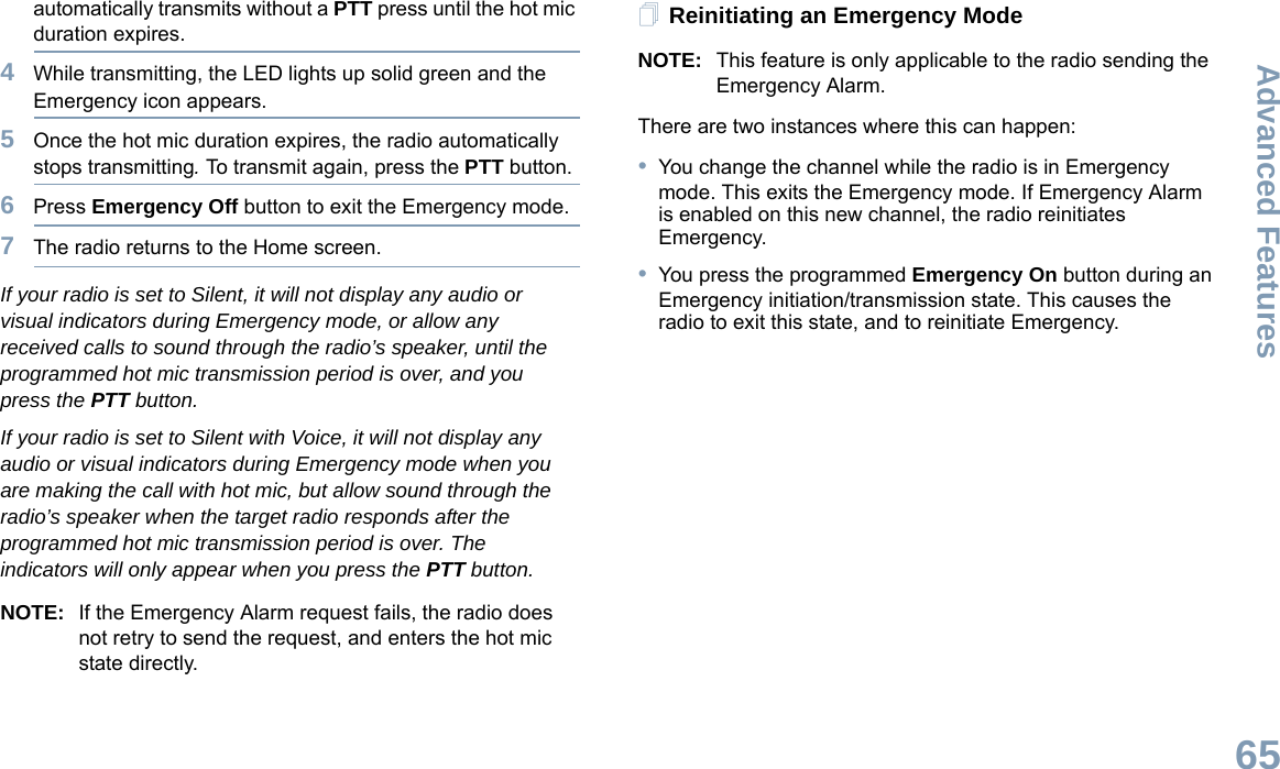 Advanced FeaturesEnglish65automatically transmits without a PTT press until the hot mic duration expires.4While transmitting, the LED lights up solid green and the Emergency icon appears.5Once the hot mic duration expires, the radio automatically stops transmitting. To transmit again, press the PTT button.6Press Emergency Off button to exit the Emergency mode.7The radio returns to the Home screen.If your radio is set to Silent, it will not display any audio or visual indicators during Emergency mode, or allow any received calls to sound through the radio’s speaker, until the programmed hot mic transmission period is over, and you press the PTT button.If your radio is set to Silent with Voice, it will not display any audio or visual indicators during Emergency mode when you are making the call with hot mic, but allow sound through the radio’s speaker when the target radio responds after the programmed hot mic transmission period is over. The indicators will only appear when you press the PTT button.NOTE: If the Emergency Alarm request fails, the radio does not retry to send the request, and enters the hot mic state directly.Reinitiating an Emergency ModeNOTE: This feature is only applicable to the radio sending the Emergency Alarm.There are two instances where this can happen:•You change the channel while the radio is in Emergency mode. This exits the Emergency mode. If Emergency Alarm is enabled on this new channel, the radio reinitiates Emergency.•You press the programmed Emergency On button during an Emergency initiation/transmission state. This causes the radio to exit this state, and to reinitiate Emergency.