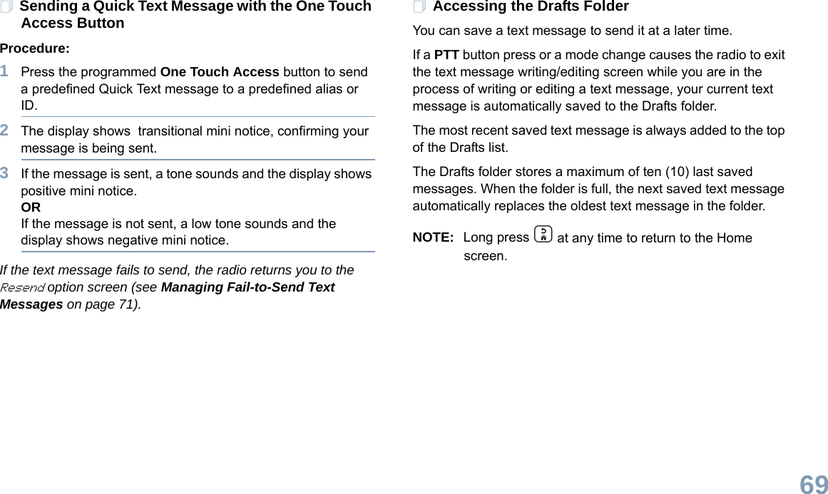 English69Sending a Quick Text Message with the One Touch Access ButtonProcedure:1Press the programmed One Touch Access button to send a predefined Quick Text message to a predefined alias or ID.2The display shows  transitional mini notice, confirming your message is being sent.3If the message is sent, a tone sounds and the display shows positive mini notice.ORIf the message is not sent, a low tone sounds and the display shows negative mini notice.If the text message fails to send, the radio returns you to the Resend option screen (see Managing Fail-to-Send Text Messages on page 71).Accessing the Drafts FolderYou can save a text message to send it at a later time.If a PTT button press or a mode change causes the radio to exit the text message writing/editing screen while you are in the process of writing or editing a text message, your current text message is automatically saved to the Drafts folder.The most recent saved text message is always added to the top of the Drafts list.The Drafts folder stores a maximum of ten (10) last saved messages. When the folder is full, the next saved text message automatically replaces the oldest text message in the folder.NOTE: Long press d at any time to return to the Home screen.