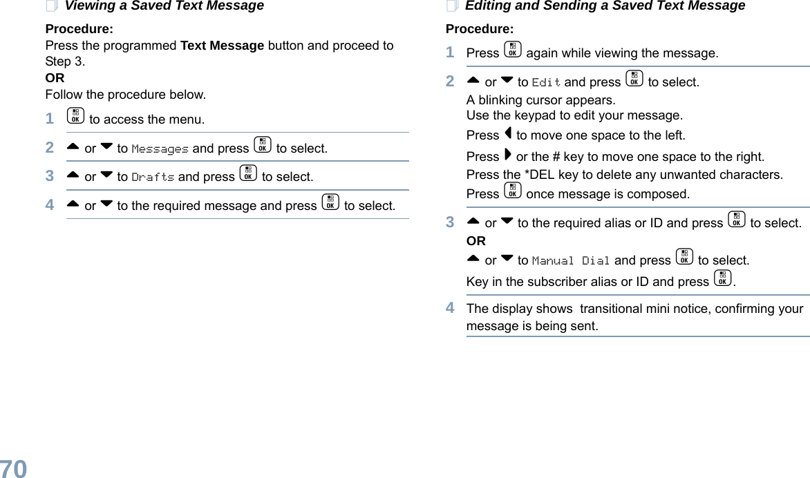 English70Viewing a Saved Text MessageProcedure:Press the programmed Text Message button and proceed to Step 3.ORFollow the procedure below.1c to access the menu.2^ or v to Messages and press c to select.3^ or v to Drafts and press c to select.4^ or v to the required message and press c to select.Editing and Sending a Saved Text MessageProcedure: 1Press c again while viewing the message.2^ or v to Edit and press c to select.A blinking cursor appears. Use the keypad to edit your message.Press &lt; to move one space to the left. Press &gt; or the # key to move one space to the right.Press the *DEL key to delete any unwanted characters.Press c once message is composed.3^ or v to the required alias or ID and press c to select.OR^ or v to Manual Dial and press c to select. Key in the subscriber alias or ID and press c.4The display shows  transitional mini notice, confirming your message is being sent.