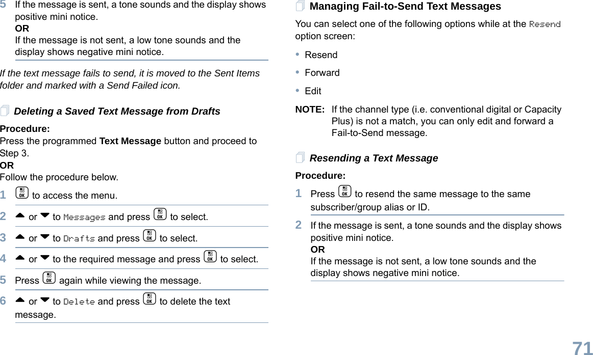 English715If the message is sent, a tone sounds and the display shows positive mini notice.ORIf the message is not sent, a low tone sounds and the display shows negative mini notice.If the text message fails to send, it is moved to the Sent Items folder and marked with a Send Failed icon.Deleting a Saved Text Message from DraftsProcedure:Press the programmed Text Message button and proceed to Step 3.ORFollow the procedure below.1c to access the menu.2^ or v to Messages and press c to select.3^ or v to Drafts and press c to select.4^ or v to the required message and press c to select.5Press c again while viewing the message.6^ or v to Delete and press c to delete the text message.Managing Fail-to-Send Text MessagesYou can select one of the following options while at the Resend option screen:•Resend•Forward•EditNOTE: If the channel type (i.e. conventional digital or Capacity Plus) is not a match, you can only edit and forward a Fail-to-Send message.Resending a Text MessageProcedure: 1Press c to resend the same message to the same subscriber/group alias or ID.2If the message is sent, a tone sounds and the display shows positive mini notice.ORIf the message is not sent, a low tone sounds and the display shows negative mini notice.