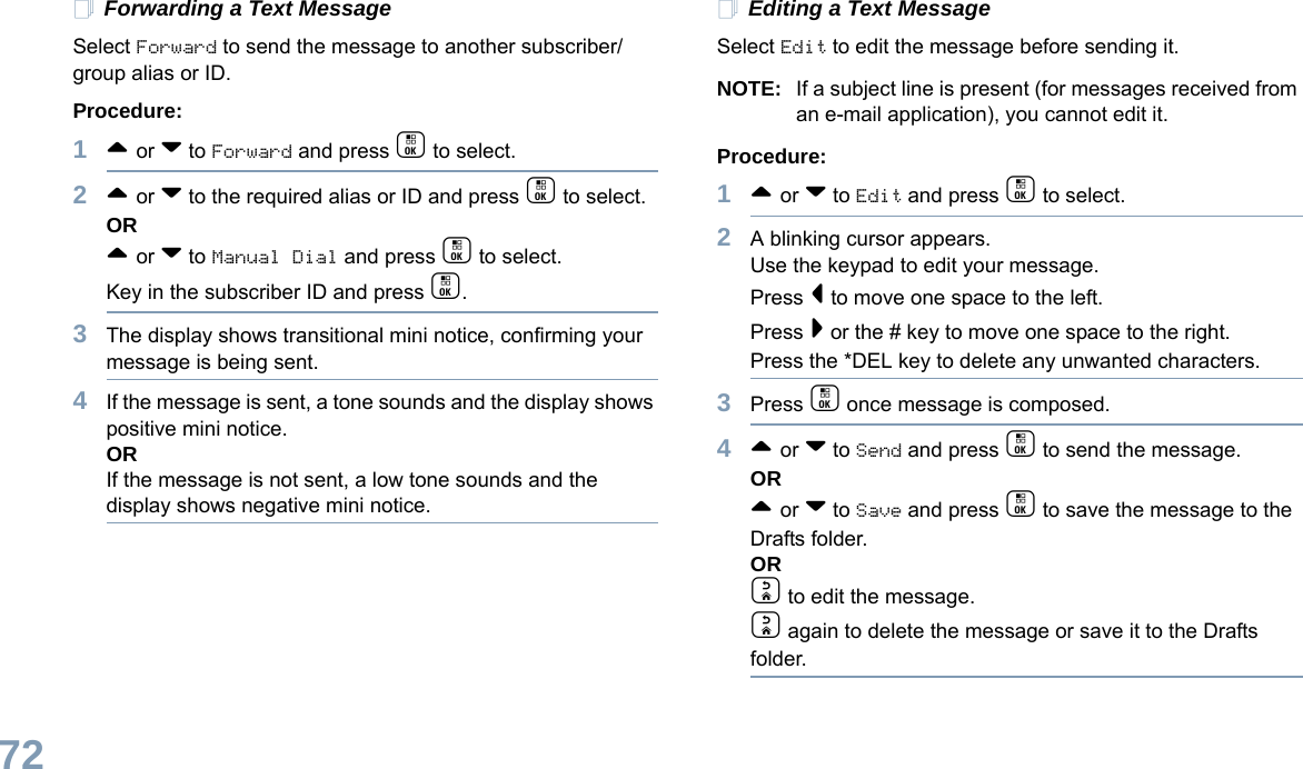 English72Forwarding a Text MessageSelect Forward to send the message to another subscriber/group alias or ID.Procedure:1^ or v to Forward and press c to select.2^ or v to the required alias or ID and press c to select.OR^ or v to Manual Dial and press c to select. Key in the subscriber ID and press c.3The display shows transitional mini notice, confirming your message is being sent.4If the message is sent, a tone sounds and the display shows positive mini notice.ORIf the message is not sent, a low tone sounds and the display shows negative mini notice.Editing a Text MessageSelect Edit to edit the message before sending it.NOTE: If a subject line is present (for messages received from an e-mail application), you cannot edit it.Procedure:1^ or v to Edit and press c to select.2A blinking cursor appears. Use the keypad to edit your message.Press &lt; to move one space to the left. Press &gt; or the # key to move one space to the right.Press the *DEL key to delete any unwanted characters.3Press c once message is composed.4^ or v to Send and press c to send the message.OR^ or v to Save and press c to save the message to the Drafts folder.ORd to edit the message.d again to delete the message or save it to the Drafts folder.