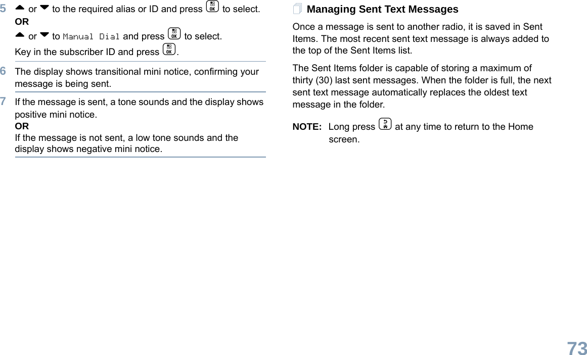 English735^ or v to the required alias or ID and press c to select.OR^ or v to Manual Dial and press c to select. Key in the subscriber ID and press c.6The display shows transitional mini notice, confirming your message is being sent.7If the message is sent, a tone sounds and the display shows positive mini notice.ORIf the message is not sent, a low tone sounds and the display shows negative mini notice.Managing Sent Text MessagesOnce a message is sent to another radio, it is saved in Sent Items. The most recent sent text message is always added to the top of the Sent Items list.The Sent Items folder is capable of storing a maximum of thirty (30) last sent messages. When the folder is full, the next sent text message automatically replaces the oldest text message in the folder.NOTE: Long press d at any time to return to the Home screen.