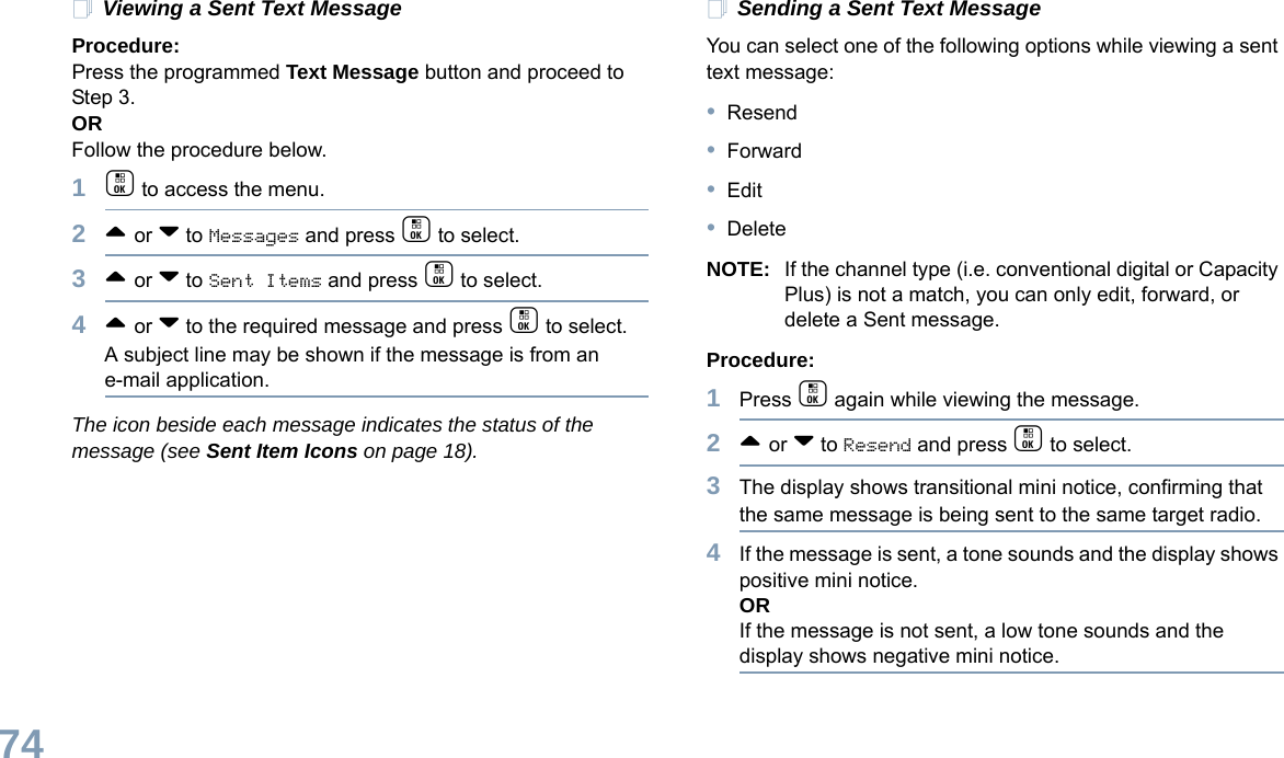 English74Viewing a Sent Text MessageProcedure:Press the programmed Text Message button and proceed to Step 3.ORFollow the procedure below.1c to access the menu.2^ or v to Messages and press c to select.3^ or v to Sent Items and press c to select.4^ or v to the required message and press c to select.A subject line may be shown if the message is from an e-mail application.The icon beside each message indicates the status of the message (see Sent Item Icons on page 18).Sending a Sent Text MessageYou can select one of the following options while viewing a sent text message:•Resend•Forward•Edit•DeleteNOTE: If the channel type (i.e. conventional digital or Capacity Plus) is not a match, you can only edit, forward, or delete a Sent message.Procedure: 1Press c again while viewing the message.2^ or v to Resend and press c to select.3The display shows transitional mini notice, confirming that the same message is being sent to the same target radio.4If the message is sent, a tone sounds and the display shows positive mini notice.ORIf the message is not sent, a low tone sounds and the display shows negative mini notice.