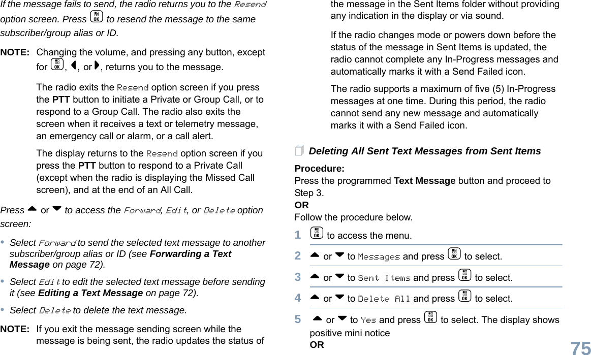 English75If the message fails to send, the radio returns you to the Resend option screen. Press c to resend the message to the same subscriber/group alias or ID.NOTE: Changing the volume, and pressing any button, except for c, &lt;, or &gt;, returns you to the message.The radio exits the Resend option screen if you press the PTT button to initiate a Private or Group Call, or to respond to a Group Call. The radio also exits the screen when it receives a text or telemetry message, an emergency call or alarm, or a call alert.The display returns to the Resend option screen if you press the PTT button to respond to a Private Call (except when the radio is displaying the Missed Call screen), and at the end of an All Call.Press ^ or v to access the Forward, Edit, or Delete option screen:•Select Forward to send the selected text message to another subscriber/group alias or ID (see Forwarding a Text Message on page 72).•Select Edit to edit the selected text message before sending it (see Editing a Text Message on page 72).•Select Delete to delete the text message.NOTE: If you exit the message sending screen while the message is being sent, the radio updates the status of the message in the Sent Items folder without providing any indication in the display or via sound.If the radio changes mode or powers down before the status of the message in Sent Items is updated, the radio cannot complete any In-Progress messages and automatically marks it with a Send Failed icon.The radio supports a maximum of five (5) In-Progress messages at one time. During this period, the radio cannot send any new message and automatically marks it with a Send Failed icon.Deleting All Sent Text Messages from Sent ItemsProcedure:Press the programmed Text Message button and proceed to Step 3.ORFollow the procedure below.1c to access the menu.2^ or v to Messages and press c to select.3^ or v to Sent Items and press c to select.4^ or v to Delete All and press c to select.5 ^ or v to Yes and press c to select. The display shows positive mini noticeOR