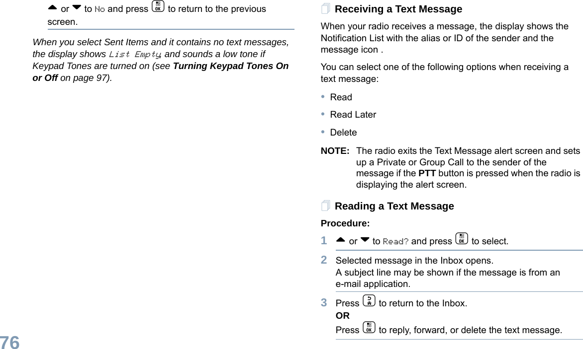 English76^ or v to No and press c to return to the previous screen.When you select Sent Items and it contains no text messages, the display shows List Empty, and sounds a low tone if Keypad Tones are turned on (see Turning Keypad Tones On or Off on page 97).Receiving a Text MessageWhen your radio receives a message, the display shows the Notification List with the alias or ID of the sender and the message icon .You can select one of the following options when receiving a text message:•Read•Read Later•DeleteNOTE: The radio exits the Text Message alert screen and sets up a Private or Group Call to the sender of the message if the PTT button is pressed when the radio is displaying the alert screen.Reading a Text MessageProcedure: 1^ or v to Read? and press c to select.2Selected message in the Inbox opens. A subject line may be shown if the message is from an e-mail application.3Press d to return to the Inbox.ORPress c to reply, forward, or delete the text message.