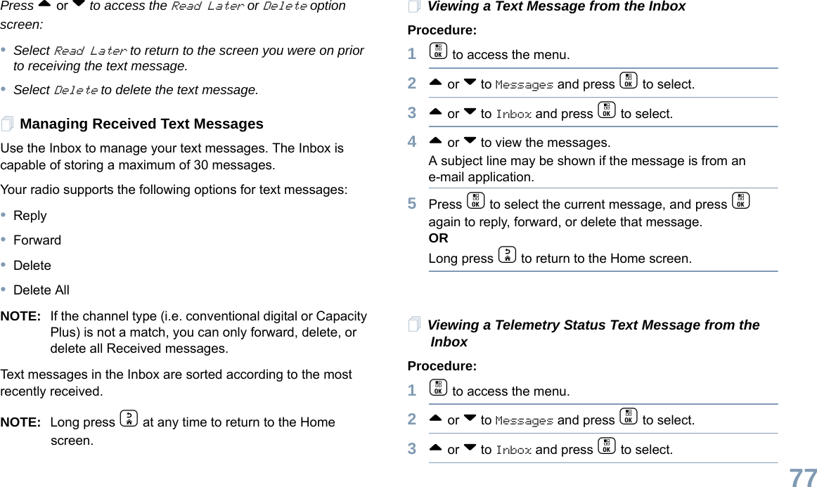 English77Press ^ or v to access the Read Later or Delete option screen:•Select Read Later to return to the screen you were on prior to receiving the text message. •Select Delete to delete the text message.Managing Received Text MessagesUse the Inbox to manage your text messages. The Inbox is capable of storing a maximum of 30 messages.Your radio supports the following options for text messages:•Reply•Forward•Delete•Delete AllNOTE: If the channel type (i.e. conventional digital or Capacity Plus) is not a match, you can only forward, delete, or delete all Received messages.Text messages in the Inbox are sorted according to the most recently received.NOTE: Long press d at any time to return to the Home screen.Viewing a Text Message from the InboxProcedure: 1c to access the menu.2^ or v to Messages and press c to select.3^ or v to Inbox and press c to select.4^ or v to view the messages. A subject line may be shown if the message is from an e-mail application.5Press c to select the current message, and press c again to reply, forward, or delete that message.ORLong press d to return to the Home screen.Viewing a Telemetry Status Text Message from the InboxProcedure: 1c to access the menu.2^ or v to Messages and press c to select.3^ or v to Inbox and press c to select.