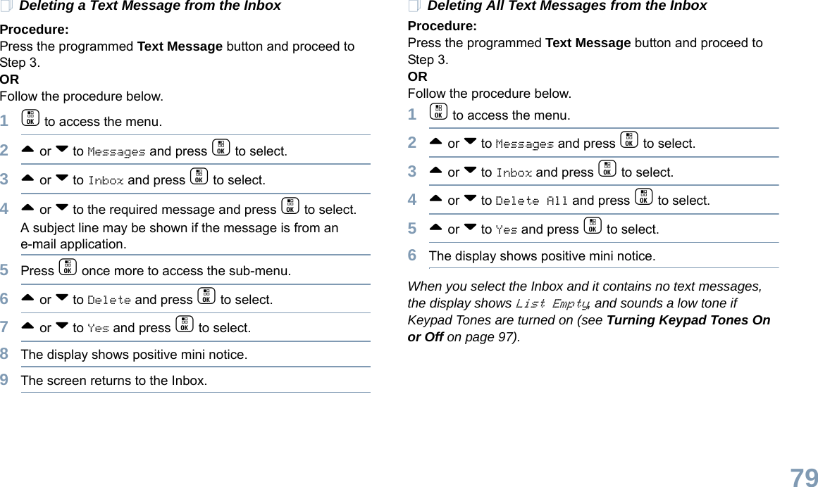 English79Deleting a Text Message from the InboxProcedure: Press the programmed Text Message button and proceed to Step 3.OR Follow the procedure below.1c to access the menu.2^ or v to Messages and press c to select.3^ or v to Inbox and press c to select.4^ or v to the required message and press c to select.A subject line may be shown if the message is from an e-mail application.5Press c once more to access the sub-menu.6^ or v to Delete and press c to select.7^ or v to Yes and press c to select. 8The display shows positive mini notice.9The screen returns to the Inbox.Deleting All Text Messages from the InboxProcedure:Press the programmed Text Message button and proceed to Step 3.OR Follow the procedure below.1c to access the menu.2^ or v to Messages and press c to select.3^ or v to Inbox and press c to select.4^ or v to Delete All and press c to select.5^ or v to Yes and press c to select. 6The display shows positive mini notice.When you select the Inbox and it contains no text messages, the display shows List Empty, and sounds a low tone if Keypad Tones are turned on (see Turning Keypad Tones On or Off on page 97).