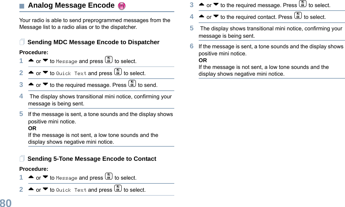 English80Analog Message Encode Your radio is able to send preprogrammed messages from the Message list to a radio alias or to the dispatcher.Sending MDC Message Encode to DispatcherProcedure:1^ or v to Message and press c to select.2^ or v to Quick Text and press c to select.3^ or v to the required message. Press c to send.4 The display shows transitional mini notice, confirming your message is being sent.5If the message is sent, a tone sounds and the display shows positive mini notice. ORIf the message is not sent, a low tone sounds and the display shows negative mini notice. Sending 5-Tone Message Encode to ContactProcedure:1^ or v to Message and press c to select.2^ or v to Quick Text and press c to select.3^ or v to the required message. Press c to select.4^ or v to the required contact. Press c to select.5 The display shows transitional mini notice, confirming your message is being sent.6If the message is sent, a tone sounds and the display shows positive mini notice. ORIf the message is not sent, a low tone sounds and the display shows negative mini notice. 