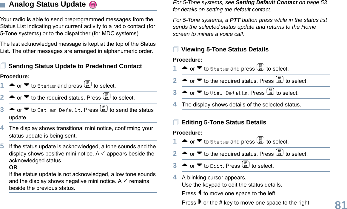 English81Analog Status Update Your radio is able to send preprogrammed messages from the Status List indicating your current activity to a radio contact (for 5-Tone systems) or to the dispatcher (for MDC systems).The last acknowledged message is kept at the top of the Status List. The other messages are arranged in alphanumeric order. Sending Status Update to Predefined ContactProcedure:1^ or v to Status and press c to select.2^ or v to the required status. Press c to select. 3^ or v to Set as Default. Press c to send the status update. 4The display shows transitional mini notice, confirming your status update is being sent.5If the status update is acknowledged, a tone sounds and the display shows positive mini notice. A 9 appears beside the acknowledged status.ORIf the status update is not acknowledged, a low tone sounds and the display shows negative mini notice. A 9 remains beside the previous status.For 5-Tone systems, see Setting Default Contact on page 53 for details on setting the default contact.For 5-Tone systems, a PTT button press while in the status list sends the selected status update and returns to the Home screen to initiate a voice call. Viewing 5-Tone Status DetailsProcedure:1^ or v to Status and press c to select.2^ or v to the required status. Press c to select. 3^ or v to View Details. Press c to select. 4The display shows details of the selected status.Editing 5-Tone Status DetailsProcedure:1^ or v to Status and press c to select.2^ or v to the required status. Press c to select. 3^ or v to Edit. Press c to select. 4A blinking cursor appears. Use the keypad to edit the status details.Press &lt; to move one space to the left. Press &gt; or the # key to move one space to the right.