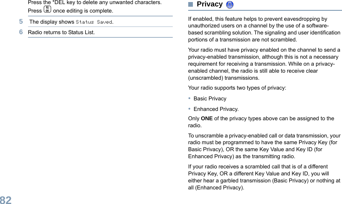 English82Press the *DEL key to delete any unwanted characters.Press c once editing is complete.5 The display shows Status Saved.6Radio returns to Status List.Privacy If enabled, this feature helps to prevent eavesdropping by unauthorized users on a channel by the use of a software-based scrambling solution. The signaling and user identification portions of a transmission are not scrambled.Your radio must have privacy enabled on the channel to send a privacy-enabled transmission, although this is not a necessary requirement for receiving a transmission. While on a privacy-enabled channel, the radio is still able to receive clear (unscrambled) transmissions.Your radio supports two types of privacy:•Basic Privacy•Enhanced Privacy. Only ONE of the privacy types above can be assigned to the radio.To unscramble a privacy-enabled call or data transmission, your radio must be programmed to have the same Privacy Key (for Basic Privacy), OR the same Key Value and Key ID (for Enhanced Privacy) as the transmitting radio.If your radio receives a scrambled call that is of a different Privacy Key, OR a different Key Value and Key ID, you will either hear a garbled transmission (Basic Privacy) or nothing at all (Enhanced Privacy).