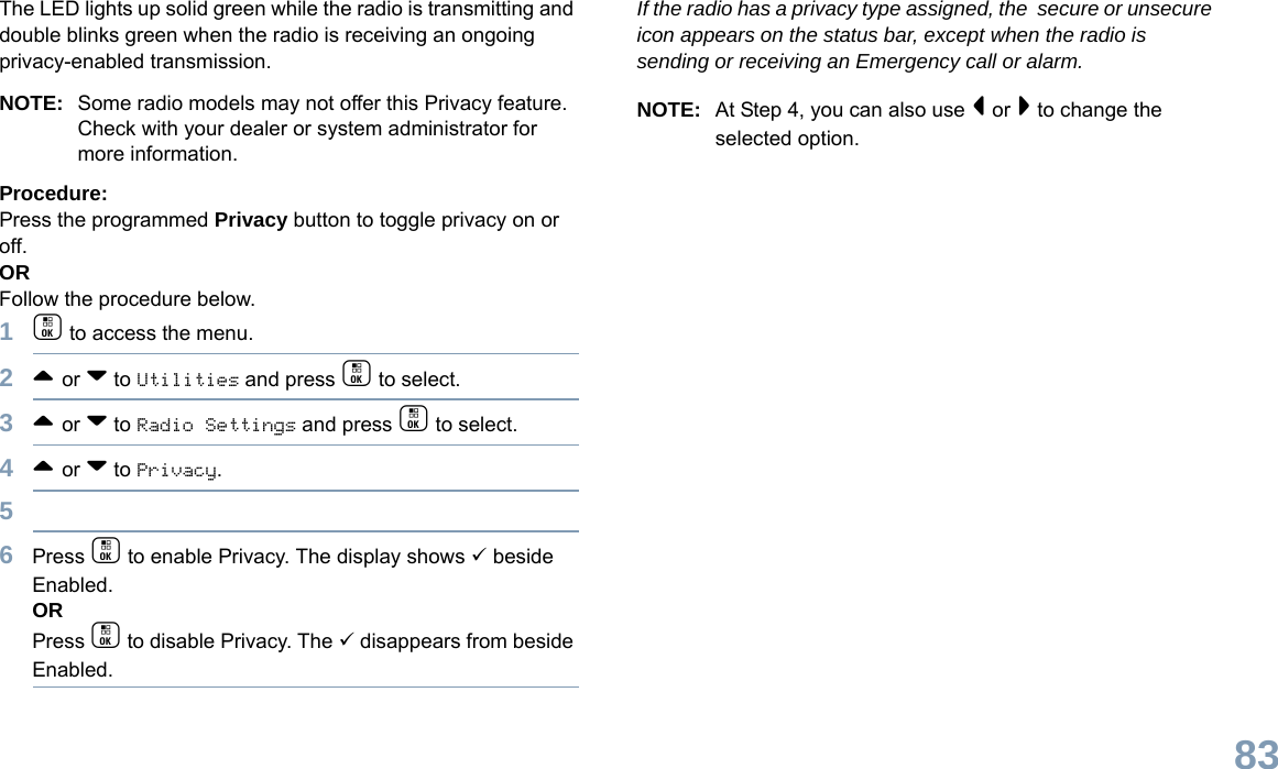 English83The LED lights up solid green while the radio is transmitting and double blinks green when the radio is receiving an ongoing privacy-enabled transmission.NOTE: Some radio models may not offer this Privacy feature. Check with your dealer or system administrator for more information.Procedure:Press the programmed Privacy button to toggle privacy on or off.OR Follow the procedure below.1c to access the menu.2^ or v to Utilities and press c to select.3^ or v to Radio Settings and press c to select.4^ or v to Privacy.56Press c to enable Privacy. The display shows 9 beside Enabled.ORPress c to disable Privacy. The 9 disappears from beside Enabled.If the radio has a privacy type assigned, the  secure or unsecure icon appears on the status bar, except when the radio is sending or receiving an Emergency call or alarm.NOTE: At Step 4, you can also use &lt; or &gt; to change the selected option.