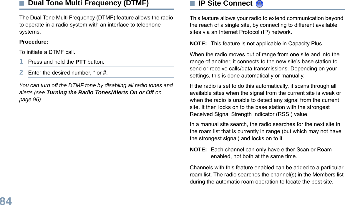 English84Dual Tone Multi Frequency (DTMF)The Dual Tone Multi Frequency (DTMF) feature allows the radio to operate in a radio system with an interface to telephone systems.Procedure:To initiate a DTMF call.1Press and hold the PTT button.2Enter the desired number, * or #.You can turn off the DTMF tone by disabling all radio tones and alerts (see Turning the Radio Tones/Alerts On or Off on page 96).IP Site Connect This feature allows your radio to extend communication beyond the reach of a single site, by connecting to different available sites via an Internet Protocol (IP) network. NOTE: This feature is not applicable in Capacity Plus.When the radio moves out of range from one site and into the range of another, it connects to the new site&apos;s base station to send or receive calls/data transmissions. Depending on your settings, this is done automatically or manually.If the radio is set to do this automatically, it scans through all available sites when the signal from the current site is weak or when the radio is unable to detect any signal from the current site. It then locks on to the base station with the strongest Received Signal Strength Indicator (RSSI) value.In a manual site search, the radio searches for the next site in the roam list that is currently in range (but which may not have the strongest signal) and locks on to it.NOTE: Each channel can only have either Scan or Roam enabled, not both at the same time.Channels with this feature enabled can be added to a particular roam list. The radio searches the channel(s) in the Members list during the automatic roam operation to locate the best site.