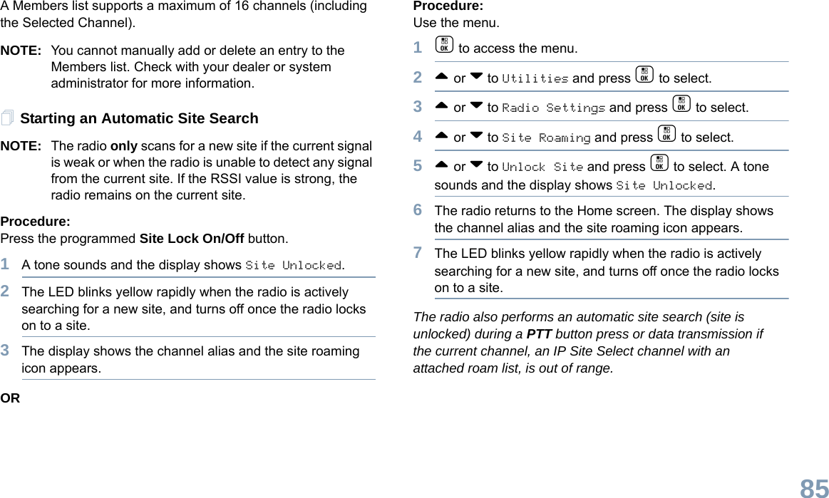 English85A Members list supports a maximum of 16 channels (including the Selected Channel).NOTE: You cannot manually add or delete an entry to the Members list. Check with your dealer or system administrator for more information.Starting an Automatic Site SearchNOTE: The radio only scans for a new site if the current signal is weak or when the radio is unable to detect any signal from the current site. If the RSSI value is strong, the radio remains on the current site.Procedure: Press the programmed Site Lock On/Off button.1A tone sounds and the display shows Site Unlocked.2The LED blinks yellow rapidly when the radio is actively searching for a new site, and turns off once the radio locks on to a site.3The display shows the channel alias and the site roaming icon appears.ORProcedure: Use the menu.1c to access the menu.2^ or v to Utilities and press c to select.3^ or v to Radio Settings and press c to select.4^ or v to Site Roaming and press c to select.5^ or v to Unlock Site and press c to select. A tone sounds and the display shows Site Unlocked.6The radio returns to the Home screen. The display shows the channel alias and the site roaming icon appears.7The LED blinks yellow rapidly when the radio is actively searching for a new site, and turns off once the radio locks on to a site.The radio also performs an automatic site search (site is unlocked) during a PTT button press or data transmission if the current channel, an IP Site Select channel with an attached roam list, is out of range.