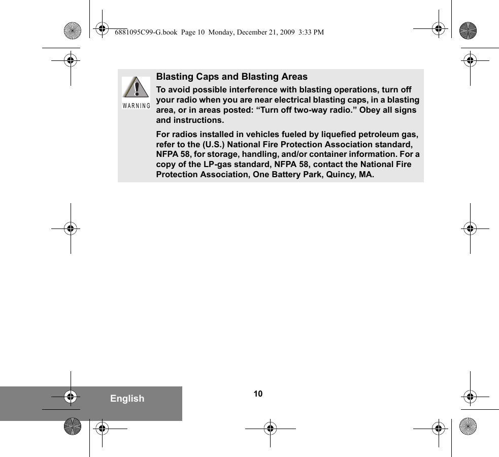 10EnglishBlasting Caps and Blasting AreasTo avoid possible interference with blasting operations, turn off your radio when you are near electrical blasting caps, in a blasting area, or in areas posted: “Turn off two-way radio.” Obey all signs and instructions.For radios installed in vehicles fueled by liquefied petroleum gas, refer to the (U.S.) National Fire Protection Association standard, NFPA 58, for storage, handling, and/or container information. For a copy of the LP-gas standard, NFPA 58, contact the National Fire Protection Association, One Battery Park, Quincy, MA.W A R N I N G6881095C99-G.book  Page 10  Monday, December 21, 2009  3:33 PM