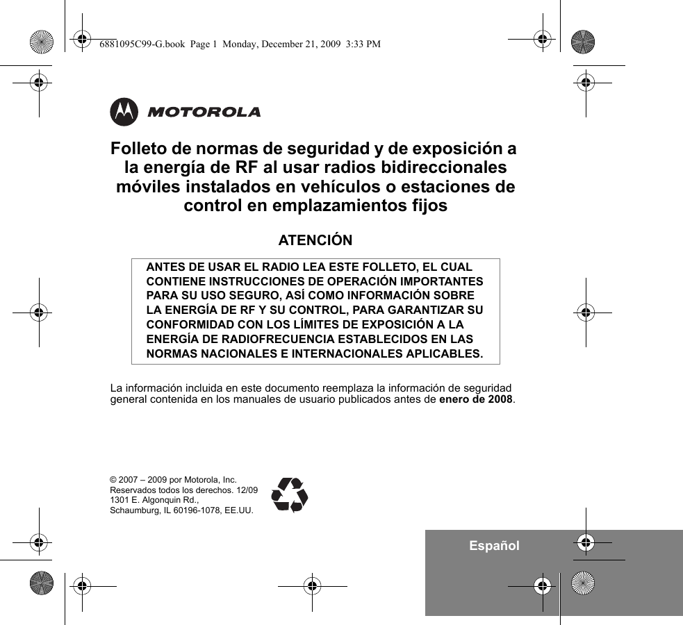 EspañolFolleto de normas de seguridad y de exposición a la energía de RF al usar radios bidireccionales móviles instalados en vehículos o estaciones de control en emplazamientos fijosATENCIÓNLa información incluida en este documento reemplaza la información de seguridad general contenida en los manuales de usuario publicados antes de enero de 2008.ANTES DE USAR EL RADIO LEA ESTE FOLLETO, EL CUAL CONTIENE INSTRUCCIONES DE OPERACIÓN IMPORTANTES PARA SU USO SEGURO, ASÍ COMO INFORMACIÓN SOBRE LA ENERGÍA DE RF Y SU CONTROL, PARA GARANTIZAR SU CONFORMIDAD CON LOS LÍMITES DE EXPOSICIÓN A LA ENERGÍA DE RADIOFRECUENCIA ESTABLECIDOS EN LAS NORMAS NACIONALES E INTERNACIONALES APLICABLES.© 2007 – 2009 por Motorola, Inc.Reservados todos los derechos. 12/091301 E. Algonquin Rd.,Schaumburg, IL 60196-1078, EE.UU.6881095C99-G.book  Page 1  Monday, December 21, 2009  3:33 PM