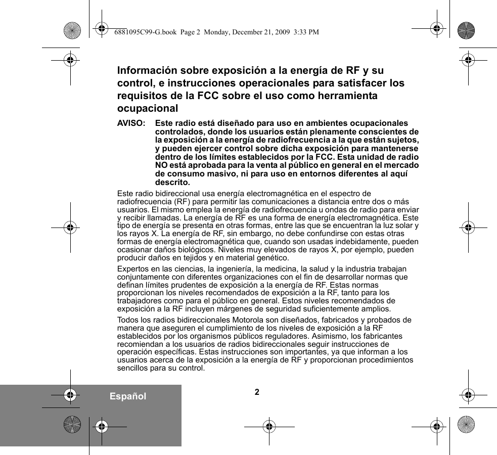 2EspañolInformación sobre exposición a la energía de RF y su control, e instrucciones operacionales para satisfacer los requisitos de la FCC sobre el uso como herramienta ocupacionalAVISO:  Este radio está diseñado para uso en ambientes ocupacionales controlados, donde los usuarios están plenamente conscientes de la exposición a la energía de radiofrecuencia a la que están sujetos, y pueden ejercer control sobre dicha exposición para mantenerse dentro de los límites establecidos por la FCC. Esta unidad de radio NO está aprobada para la venta al público en general en el mercado de consumo masivo, ni para uso en entornos diferentes al aquí descrito.Este radio bidireccional usa energía electromagnética en el espectro de radiofrecuencia (RF) para permitir las comunicaciones a distancia entre dos o más usuarios. El mismo emplea la energía de radiofrecuencia u ondas de radio para enviar y recibir llamadas. La energía de RF es una forma de energía electromagnética. Este tipo de energía se presenta en otras formas, entre las que se encuentran la luz solar y los rayos X. La energía de RF, sin embargo, no debe confundirse con estas otras formas de energía electromagnética que, cuando son usadas indebidamente, pueden ocasionar daños biológicos. Niveles muy elevados de rayos X, por ejemplo, pueden producir daños en tejidos y en material genético.Expertos en las ciencias, la ingeniería, la medicina, la salud y la industria trabajan conjuntamente con diferentes organizaciones con el fin de desarrollar normas que definan límites prudentes de exposición a la energía de RF. Estas normas proporcionan los niveles recomendados de exposición a la RF, tanto para los trabajadores como para el público en general. Estos niveles recomendados de exposición a la RF incluyen márgenes de seguridad suficientemente amplios.Todos los radios bidireccionales Motorola son diseñados, fabricados y probados de manera que aseguren el cumplimiento de los niveles de exposición a la RF establecidos por los organismos públicos reguladores. Asimismo, los fabricantes recomiendan a los usuarios de radios bidireccionales seguir instrucciones de operación específicas. Estas instrucciones son importantes, ya que informan a los usuarios acerca de la exposición a la energía de RF y proporcionan procedimientos sencillos para su control.6881095C99-G.book  Page 2  Monday, December 21, 2009  3:33 PM