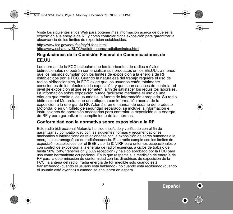 3EspañolVisite los siguientes sitios Web para obtener más información acerca de qué es la exposición a la energía de RF y cómo controlar dicha exposición para garantizar la observancia de los límites de exposición establecidos.http://www.fcc.gov/oet/rfsafety/rf-faqs.htmlhttp://www.osha.gov/SLTC/radiofrequencyradiation/index.htmlRegulaciones de la Comisión Federal de Comunicaciones de EE.UU.Las normas de la FCC estipulan que los fabricantes de radios móviles bidireccionales no podrán comercializar sus productos en los EE.UU., a menos que los mismos cumplan con los límites de exposición a la energía de RF establecidos por la FCC. Cuando la naturaleza del trabajo requiere el uso de radios bidireccionales, la FCC exige que los usuarios estén totalmente conscientes de los efectos de la exposición, y que sean capaces de controlar el nivel de exposición al que se someten, a fin de satisfacer los requisitos laborales. La información sobre exposición puede facilitarse mediante el uso de una etiqueta que remita a los usuarios a la fuente de información apropiada. Su radio bidireccional Motorola tiene una etiqueta con información acerca de la exposición a la energía de RF. Además, en el manual de usuario del producto Motorola, o en un folleto de seguridad separado, se incluye la información e instrucciones de operación necesarias para controlar la exposición a la energía de RF y para garantizar el cumplimiento de las normas.Conformidad con la normativa sobre exposición a la RFEste radio bidireccional Motorola ha sido diseñado y verificado con el fin de garantizar su compatibilidad con las siguientes normas y recomendaciones nacionales e internacionales relacionadas con la exposición de seres humanos a la energía electromagnética de radiofrecuencia. Este radio cumple con los límites de exposición establecidos por el IEEE y por la ICNIRP para entornos ocupacionales o con control de exposición a la energía de radiofrecuencia, a ciclos de trabajo de hasta 50% (50% transmisión y 50% recepción) y ha sido aprobado por la FCC para uso como herramienta ocupacional. En lo que respecta a la medición de energía de RF para la determinación de conformidad con las directrices de exposición de la FCC, la antena del radio irradia energía de RF medible sólo cuando está transmitiendo (cuando el usuario está hablando), no cuando está recibiendo (cuando el usuario está oyendo) o cuando se encuentra en espera.6881095C99-G.book  Page 3  Monday, December 21, 2009  3:33 PM