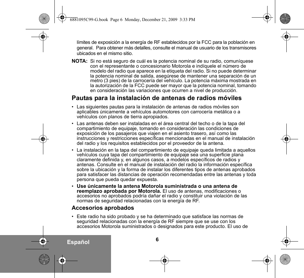 6Españollímites de exposición a la energía de RF establecidos por la FCC para la población en general.  Para obtener más detalles, consulte el manual de usuario de los transmisores ubicados en el mismo sitio.NOTA: Si no está seguro de cuál es la potencia nominal de su radio, comuníquese con el representante o concesionario Motorola e indíquele el número de modelo del radio que aparece en la etiqueta del radio. Si no puede determinar la potencia nominal de salida, asegúrese de mantener una separación de un metro (3 pies) de la carrocería del vehículo. La potencia máxima mostrada en la autorización de la FCC puede ser mayor que la potencia nominal, tomando en consideración las variaciones que ocurren a nivel de producción. Pautas para la instalación de antenas de radios móviles• Las siguientes pautas para la instalación de antenas de radios móviles son aplicables únicamente a vehículos automotores con carrocería metálica o a vehículos con planos de tierra apropiados.• Las antenas deben ser instaladas en el área central del techo o de la tapa del compartimiento de equipaje, tomando en consideración las condiciones de exposición de los pasajeros que viajen en el asiento trasero, así como las instrucciones y restricciones específicas mencionadas en el manual de instalación del radio y los requisitos establecidos por el proveedor de la antena.• La instalación en la tapa del compartimiento de equipaje queda limitada a aquellos vehículos cuya tapa del compartimiento de equipaje sea una superficie plana claramente definida y, en algunos casos, a modelos específicos de radios y antenas. Consulte en el manual de instalación del radio la información específica sobre la ubicación y la forma de instalar los diferentes tipos de antenas aprobados para satisfacer las distancias de operación recomendadas entre las antenas y toda persona que pueda quedar expuesta.•Use únicamente la antena Motorola suministrada o una antena de reemplazo aprobada por Motorola. El uso de antenas, modificaciones o accesorios no aprobados podría dañar el radio y constituir una violación de las normas de seguridad relacionadas con la energía de RF.Accesorios aprobados• Este radio ha sido probado y se ha determinado que satisface las normas de seguridad relacionadas con la energía de RF siempre que se use con los accesorios Motorola suministrados o designados para este producto. El uso de 6881095C99-G.book  Page 6  Monday, December 21, 2009  3:33 PM