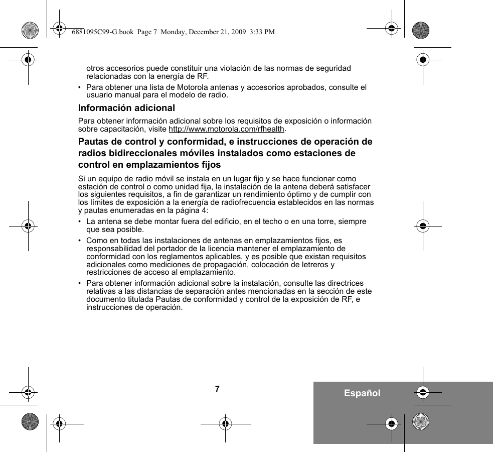 7Españolotros accesorios puede constituir una violación de las normas de seguridad relacionadas con la energía de RF. • Para obtener una lista de Motorola antenas y accesorios aprobados, consulte el usuario manual para el modelo de radio.Información adicionalPara obtener información adicional sobre los requisitos de exposición o información sobre capacitación, visite http://www.motorola.com/rfhealth.Pautas de control y conformidad, e instrucciones de operación de radios bidireccionales móviles instalados como estaciones de control en emplazamientos fijosSi un equipo de radio móvil se instala en un lugar fijo y se hace funcionar como estación de control o como unidad fija, la instalación de la antena deberá satisfacer los siguientes requisitos, a fin de garantizar un rendimiento óptimo y de cumplir con los límites de exposición a la energía de radiofrecuencia establecidos en las normas y pautas enumeradas en la página 4:• La antena se debe montar fuera del edificio, en el techo o en una torre, siempre que sea posible. • Como en todas las instalaciones de antenas en emplazamientos fijos, es responsabilidad del portador de la licencia mantener el emplazamiento de conformidad con los reglamentos aplicables, y es posible que existan requisitos adicionales como mediciones de propagación, colocación de letreros y restricciones de acceso al emplazamiento.• Para obtener información adicional sobre la instalación, consulte las directrices relativas a las distancias de separación antes mencionadas en la sección de este documento titulada Pautas de conformidad y control de la exposición de RF, e instrucciones de operación. 6881095C99-G.book  Page 7  Monday, December 21, 2009  3:33 PM