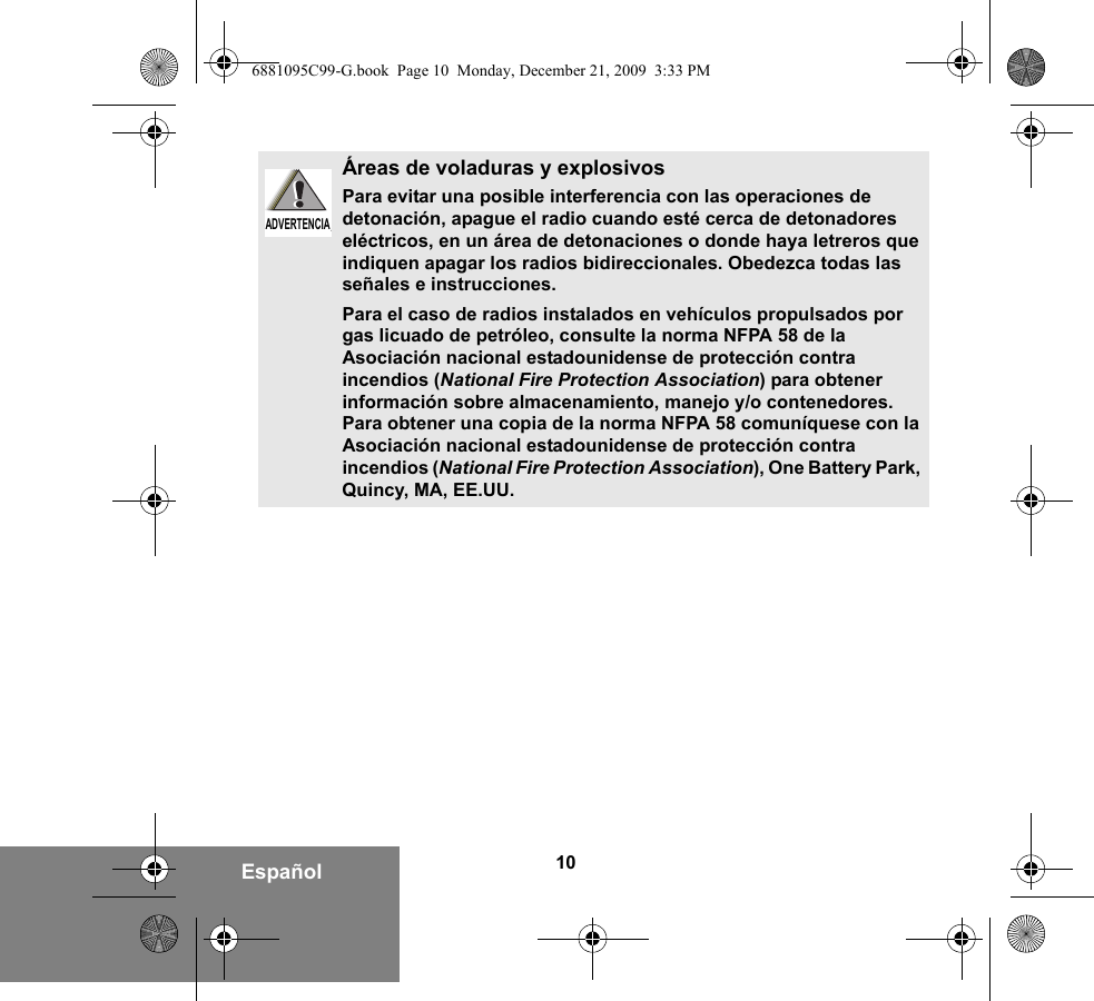 10EspañolÁreas de voladuras y explosivosPara evitar una posible interferencia con las operaciones de detonación, apague el radio cuando esté cerca de detonadores eléctricos, en un área de detonaciones o donde haya letreros que indiquen apagar los radios bidireccionales. Obedezca todas las señales e instrucciones.Para el caso de radios instalados en vehículos propulsados por gas licuado de petróleo, consulte la norma NFPA 58 de la Asociación nacional estadounidense de protección contra incendios (National Fire Protection Association) para obtener información sobre almacenamiento, manejo y/o contenedores. Para obtener una copia de la norma NFPA 58 comuníquese con la Asociación nacional estadounidense de protección contra incendios (National Fire Protection Association), One Battery Park, Quincy, MA, EE.UU.ADVERTENCIAADVERTENCIA6881095C99-G.book  Page 10  Monday, December 21, 2009  3:33 PM