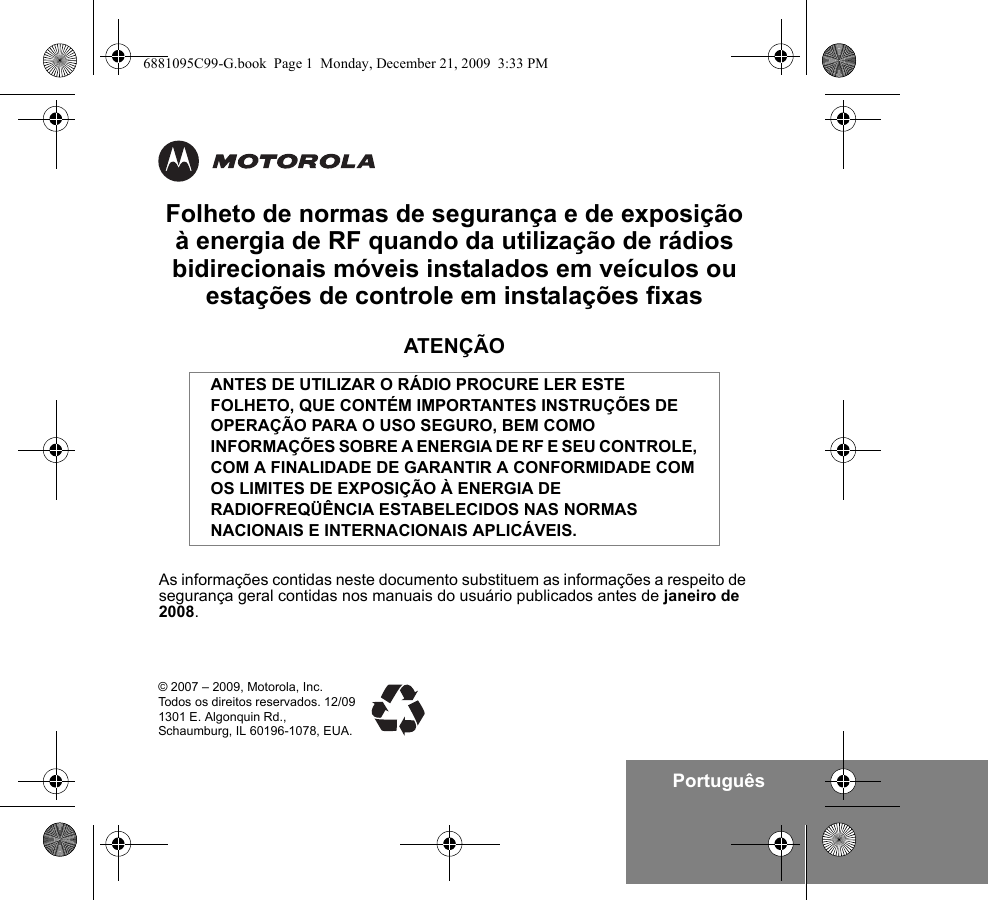 PortuguêsFolheto de normas de segurança e de exposição à energia de RF quando da utilização de rádios bidirecionais móveis instalados em veículos ou estações de controle em instalações fixasATENÇÃOAs informações contidas neste documento substituem as informações a respeito de segurança geral contidas nos manuais do usuário publicados antes de janeiro de 2008.ANTES DE UTILIZAR O RÁDIO PROCURE LER ESTE FOLHETO, QUE CONTÉM IMPORTANTES INSTRUÇÕES DE OPERAÇÃO PARA O USO SEGURO, BEM COMO INFORMAÇÕES SOBRE A ENERGIA DE RF E SEU CONTROLE, COM A FINALIDADE DE GARANTIR A CONFORMIDADE COM OS LIMITES DE EXPOSIÇÃO À ENERGIA DE RADIOFREQÜÊNCIA ESTABELECIDOS NAS NORMAS NACIONAIS E INTERNACIONAIS APLICÁVEIS.© 2007 – 2009, Motorola, Inc. Todos os direitos reservados. 12/091301 E. Algonquin Rd.,Schaumburg, IL 60196-1078, EUA. 6881095C99-G.book  Page 1  Monday, December 21, 2009  3:33 PM