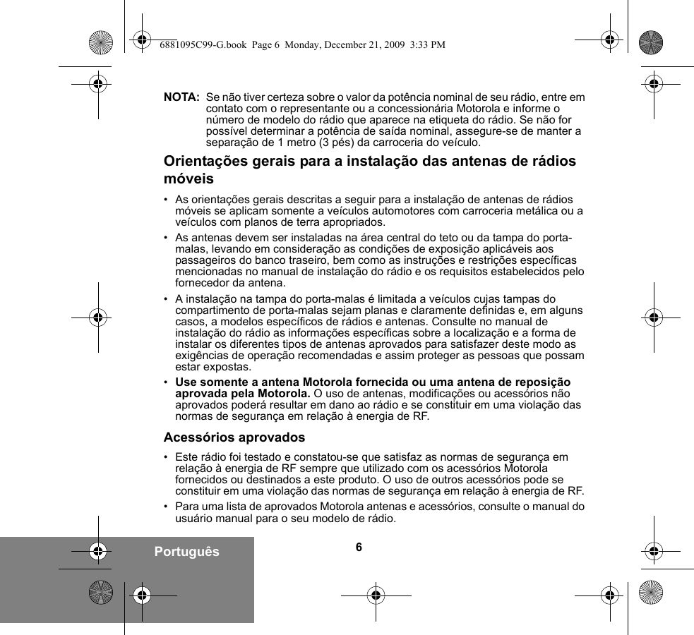 6PortuguêsNOTA: Se não tiver certeza sobre o valor da potência nominal de seu rádio, entre em contato com o representante ou a concessionária Motorola e informe o número de modelo do rádio que aparece na etiqueta do rádio. Se não for possível determinar a potência de saída nominal, assegure-se de manter a separação de 1 metro (3 pés) da carroceria do veículo. Orientações gerais para a instalação das antenas de rádios móveis• As orientações gerais descritas a seguir para a instalação de antenas de rádios móveis se aplicam somente a veículos automotores com carroceria metálica ou a veículos com planos de terra apropriados.• As antenas devem ser instaladas na área central do teto ou da tampa do porta-malas, levando em consideração as condições de exposição aplicáveis aos passageiros do banco traseiro, bem como as instruções e restrições específicas mencionadas no manual de instalação do rádio e os requisitos estabelecidos pelo fornecedor da antena.• A instalação na tampa do porta-malas é limitada a veículos cujas tampas do compartimento de porta-malas sejam planas e claramente definidas e, em alguns casos, a modelos específicos de rádios e antenas. Consulte no manual de instalação do rádio as informações específicas sobre a localização e a forma de instalar os diferentes tipos de antenas aprovados para satisfazer deste modo as exigências de operação recomendadas e assim proteger as pessoas que possam estar expostas.•Use somente a antena Motorola fornecida ou uma antena de reposição aprovada pela Motorola. O uso de antenas, modificações ou acessórios não aprovados poderá resultar em dano ao rádio e se constituir em uma violação das normas de segurança em relação à energia de RF.Acessórios aprovados• Este rádio foi testado e constatou-se que satisfaz as normas de segurança em relação à energia de RF sempre que utilizado com os acessórios Motorola fornecidos ou destinados a este produto. O uso de outros acessórios pode se constituir em uma violação das normas de segurança em relação à energia de RF. • Para uma lista de aprovados Motorola antenas e acessórios, consulte o manual do usuário manual para o seu modelo de rádio.6881095C99-G.book  Page 6  Monday, December 21, 2009  3:33 PM