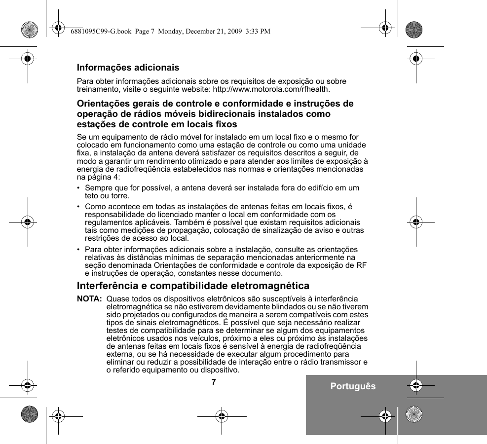 7PortuguêsInformações adicionaisPara obter informações adicionais sobre os requisitos de exposição ou sobre treinamento, visite o seguinte website: http://www.motorola.com/rfhealth.Orientações gerais de controle e conformidade e instruções de operação de rádios móveis bidirecionais instalados como estações de controle em locais fixosSe um equipamento de rádio móvel for instalado em um local fixo e o mesmo for colocado em funcionamento como uma estação de controle ou como uma unidade fixa, a instalação da antena deverá satisfazer os requisitos descritos a seguir, de modo a garantir um rendimento otimizado e para atender aos limites de exposição à energia de radiofreqüência estabelecidos nas normas e orientações mencionadas na página 4:• Sempre que for possível, a antena deverá ser instalada fora do edifício em um teto ou torre. • Como acontece em todas as instalações de antenas feitas em locais fixos, é responsabilidade do licenciado manter o local em conformidade com os regulamentos aplicáveis. Também é possível que existam requisitos adicionais tais como medições de propagação, colocação de sinalização de aviso e outras restrições de acesso ao local.• Para obter informações adicionais sobre a instalação, consulte as orientações relativas às distâncias mínimas de separação mencionadas anteriormente na seção denominada Orientações de conformidade e controle da exposição de RF e instruções de operação, constantes nesse documento. Interferência e compatibilidade eletromagnéticaNOTA: Quase todos os dispositivos eletrônicos são susceptíveis à interferência eletromagnética se não estiverem devidamente blindados ou se não tiverem sido projetados ou configurados de maneira a serem compatíveis com estes tipos de sinais eletromagnéticos. É possível que seja necessário realizar testes de compatibilidade para se determinar se algum dos equipamentos eletrônicos usados nos veículos, próximo a eles ou próximo às instalações de antenas feitas em locais fixos é sensível à energia de radiofreqüência externa, ou se há necessidade de executar algum procedimento para eliminar ou reduzir a possibilidade de interação entre o rádio transmissor e o referido equipamento ou dispositivo.6881095C99-G.book  Page 7  Monday, December 21, 2009  3:33 PM