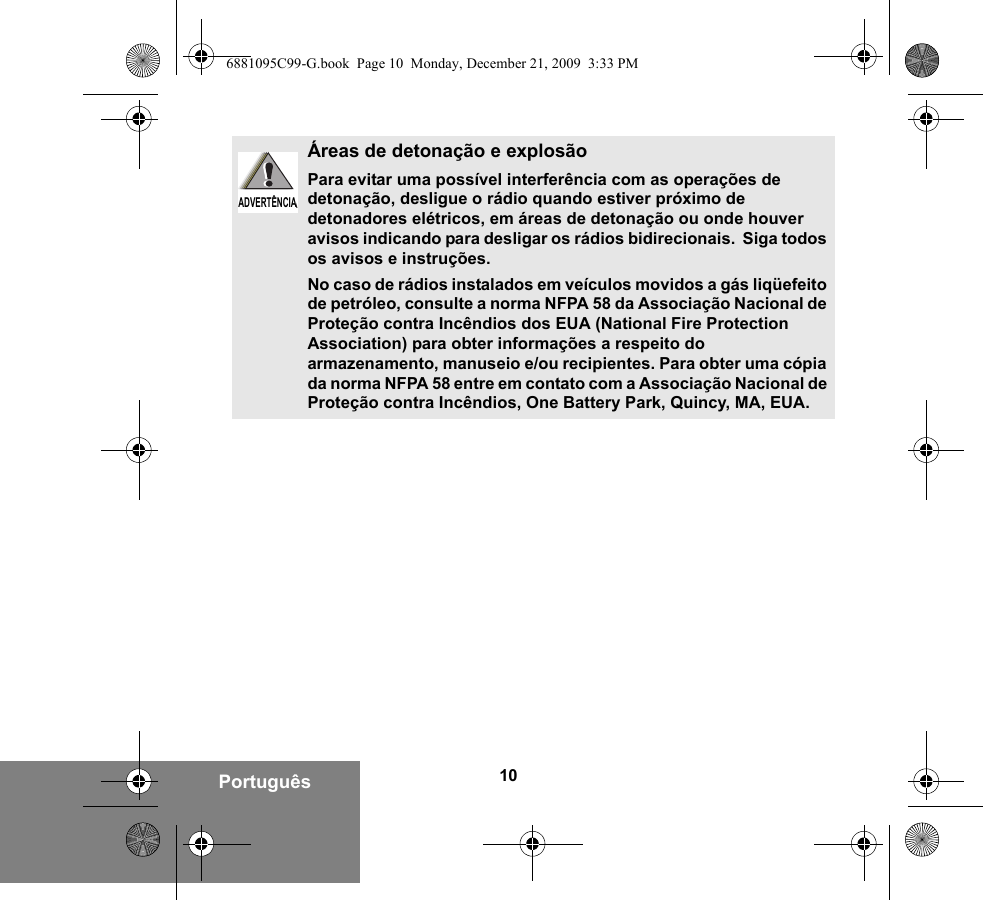 10PortuguêsÁreas de detonação e explosãoPara evitar uma possível interferência com as operações de detonação, desligue o rádio quando estiver próximo de detonadores elétricos, em áreas de detonação ou onde houver avisos indicando para desligar os rádios bidirecionais.  Siga todos os avisos e instruções.No caso de rádios instalados em veículos movidos a gás liqüefeito de petróleo, consulte a norma NFPA 58 da Associação Nacional de Proteção contra Incêndios dos EUA (National Fire Protection Association) para obter informações a respeito do armazenamento, manuseio e/ou recipientes. Para obter uma cópia da norma NFPA 58 entre em contato com a Associação Nacional de Proteção contra Incêndios, One Battery Park, Quincy, MA, EUA.ADVERTÊNCIAADVERTÊNCIA6881095C99-G.book  Page 10  Monday, December 21, 2009  3:33 PM