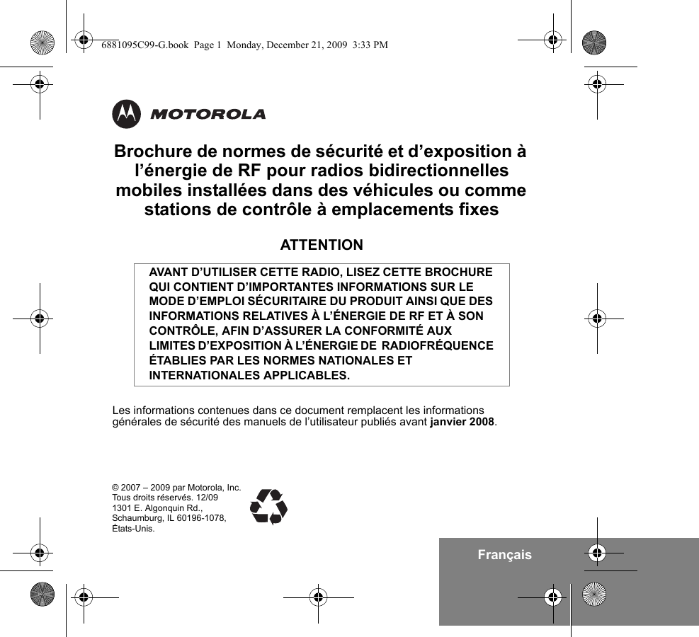 FrançaisBrochure de normes de sécurité et d’exposition à l’énergie de RF pour radios bidirectionnelles mobiles installées dans des véhicules ou comme stations de contrôle à emplacements fixesATTENTIONLes informations contenues dans ce document remplacent les informations générales de sécurité des manuels de l’utilisateur publiés avant janvier 2008.AVANT D’UTILISER CETTE RADIO, LISEZ CETTE BROCHURE QUI CONTIENT D’IMPORTANTES INFORMATIONS SUR LE MODE D’EMPLOI SÉCURITAIRE DU PRODUIT AINSI QUE DES INFORMATIONS RELATIVES À L’ÉNERGIE DE RF ET À SON CONTRÔLE, AFIN D’ASSURER LA CONFORMITÉ AUX LIMITES D’EXPOSITION À L’ÉNERGIE DE  RADIOFRÉQUENCE ÉTABLIES PAR LES NORMES NATIONALES ET INTERNATIONALES APPLICABLES.© 2007 – 2009 par Motorola, Inc.Tous droits réservés. 12/091301 E. Algonquin Rd.,Schaumburg, IL 60196-1078,États-Unis.6881095C99-G.book  Page 1  Monday, December 21, 2009  3:33 PM