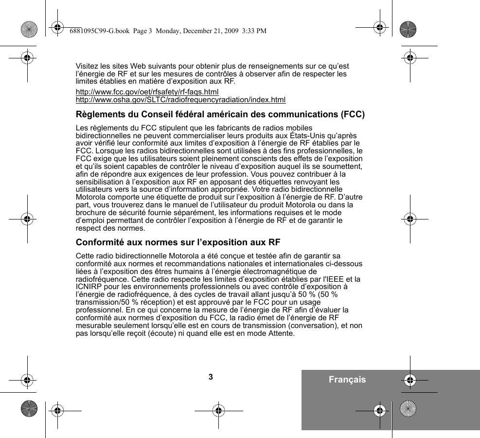 3FrançaisVisitez les sites Web suivants pour obtenir plus de renseignements sur ce qu’est l’énergie de RF et sur les mesures de contrôles à observer afin de respecter les limites établies en matière d’exposition aux RF.http://www.fcc.gov/oet/rfsafety/rf-faqs.htmlhttp://www.osha.gov/SLTC/radiofrequencyradiation/index.htmlRèglements du Conseil fédéral américain des communications (FCC)Les règlements du FCC stipulent que les fabricants de radios mobiles bidirectionnelles ne peuvent commercialiser leurs produits aux États-Unis qu’après avoir vérifié leur conformité aux limites d’exposition à l’énergie de RF établies par le FCC. Lorsque les radios bidirectionnelles sont utilisées à des fins professionnelles, le FCC exige que les utilisateurs soient pleinement conscients des effets de l’exposition et qu’ils soient capables de contrôler le niveau d’exposition auquel ils se soumettent, afin de répondre aux exigences de leur profession. Vous pouvez contribuer à la sensibilisation à l’exposition aux RF en apposant des étiquettes renvoyant les utilisateurs vers la source d’information appropriée. Votre radio bidirectionnelle Motorola comporte une étiquette de produit sur l’exposition à l’énergie de RF. D’autre part, vous trouverez dans le manuel de l’utilisateur du produit Motorola ou dans la brochure de sécurité fournie séparément, les informations requises et le mode d’emploi permettant de contrôler l’exposition à l’énergie de RF et de garantir le respect des normes.Conformité aux normes sur l’exposition aux RFCette radio bidirectionnelle Motorola a été conçue et testée afin de garantir sa conformité aux normes et recommandations nationales et internationales ci-dessous liées à l’exposition des êtres humains à l’énergie électromagnétique de radiofréquence. Cette radio respecte les limites d’exposition établies par l&apos;IEEE et la ICNIRP pour les environnements professionnels ou avec contrôle d’exposition à l’énergie de radiofréquence, à des cycles de travail allant jusqu’à 50 % (50 % transmission/50 % réception) et est approuvé par le FCC pour un usage professionnel. En ce qui concerne la mesure de l’énergie de RF afin d’évaluer la conformité aux normes d’exposition du FCC, la radio émet de l’énergie de RF mesurable seulement lorsqu’elle est en cours de transmission (conversation), et non pas lorsqu’elle reçoit (écoute) ni quand elle est en mode Attente.6881095C99-G.book  Page 3  Monday, December 21, 2009  3:33 PM