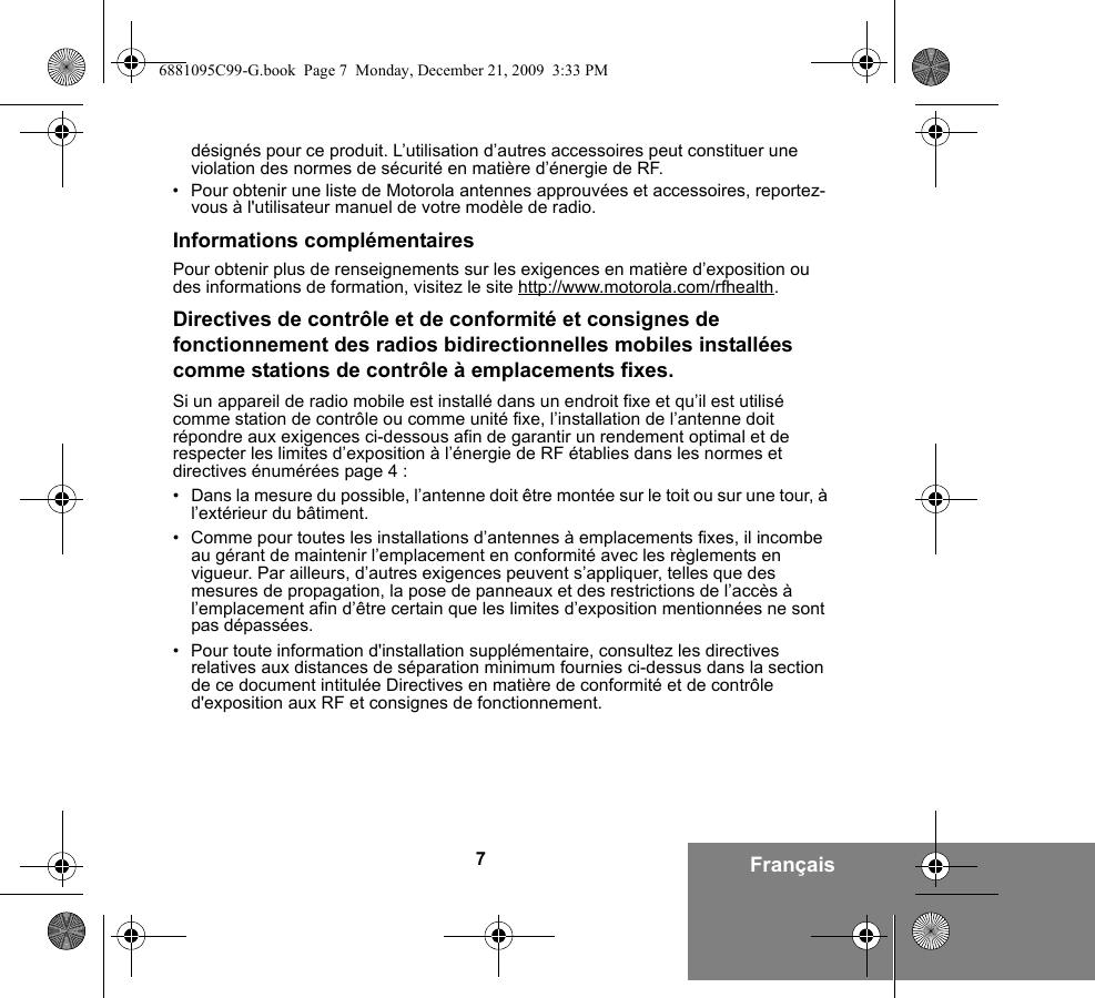 7Françaisdésignés pour ce produit. L’utilisation d’autres accessoires peut constituer une violation des normes de sécurité en matière d’énergie de RF. • Pour obtenir une liste de Motorola antennes approuvées et accessoires, reportez-vous à l&apos;utilisateur manuel de votre modèle de radio.Informations complémentairesPour obtenir plus de renseignements sur les exigences en matière d’exposition ou des informations de formation, visitez le site http://www.motorola.com/rfhealth.Directives de contrôle et de conformité et consignes de fonctionnement des radios bidirectionnelles mobiles installées comme stations de contrôle à emplacements fixes.Si un appareil de radio mobile est installé dans un endroit fixe et qu’il est utilisé comme station de contrôle ou comme unité fixe, l’installation de l’antenne doit répondre aux exigences ci-dessous afin de garantir un rendement optimal et de respecter les limites d’exposition à l’énergie de RF établies dans les normes et directives énumérées page 4 :• Dans la mesure du possible, l’antenne doit être montée sur le toit ou sur une tour, à l’extérieur du bâtiment. • Comme pour toutes les installations d’antennes à emplacements fixes, il incombe au gérant de maintenir l’emplacement en conformité avec les règlements en vigueur. Par ailleurs, d’autres exigences peuvent s’appliquer, telles que des mesures de propagation, la pose de panneaux et des restrictions de l’accès à l’emplacement afin d’être certain que les limites d’exposition mentionnées ne sont pas dépassées.• Pour toute information d&apos;installation supplémentaire, consultez les directives relatives aux distances de séparation minimum fournies ci-dessus dans la section de ce document intitulée Directives en matière de conformité et de contrôle d&apos;exposition aux RF et consignes de fonctionnement.6881095C99-G.book  Page 7  Monday, December 21, 2009  3:33 PM