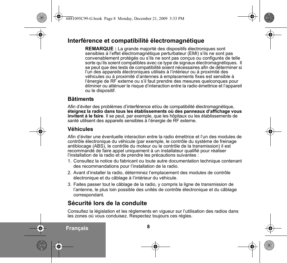 8FrançaisInterférence et compatibilité électromagnétiqueREMARQUE : La grande majorité des dispositifs électroniques sont sensibles à l’effet électromagnétique perturbateur (EMI) s’ils ne sont pas convenablement protégés ou s’ils ne sont pas conçus ou configurés de telle sorte qu’ils soient compatibles avec ce type de signaux électromagnétiques.  Il se peut que des tests de compatibilité soient nécessaires afin de déterminer si l’un des appareils électroniques utilisés à l’intérieur ou à proximité des véhicules ou à proximité d’antennes à emplacements fixes est sensible à l’énergie de RF externe ou s’il faut prendre des mesures quelconques pour éliminer ou atténuer le risque d’interaction entre la radio émettrice et l’appareil ou le dispositif.BâtimentsAfin d’éviter des problèmes d’interférence et/ou de compatibilité électromagnétique, éteignez la radio dans tous les établissements où des panneaux d’affichage vous invitent à le faire. Il se peut, par exemple, que les hôpitaux ou les établissements de santé utilisent des appareils sensibles à l’énergie de RF externe.VéhiculesAfin d’éviter une éventuelle interaction entre la radio émettrice et l’un des modules de contrôle électronique du véhicule (par exemple, le contrôle du système de freinage antiblocage (ABS), le contrôle du moteur ou le contrôle de la transmission) il est recommandé de faire appel uniquement à un installateur qualifié pour réaliser l’installation de la radio et de prendre les précautions suivantes : 1. Consultez la notice du fabricant ou toute autre documentation technique contenant des recommandations pour l’installation de la radio. 2. Avant d’installer la radio, déterminez l’emplacement des modules de contrôle électronique et du câblage à l’intérieur du véhicule.3. Faites passer tout le câblage de la radio, y compris la ligne de transmission de l’antenne, le plus loin possible des unités de contrôle électronique et du câblage correspondant.Sécurité lors de la conduiteConsultez la législation et les règlements en vigueur sur l’utilisation des radios dans les zones où vous conduisez. Respectez toujours ces règles.6881095C99-G.book  Page 8  Monday, December 21, 2009  3:33 PM