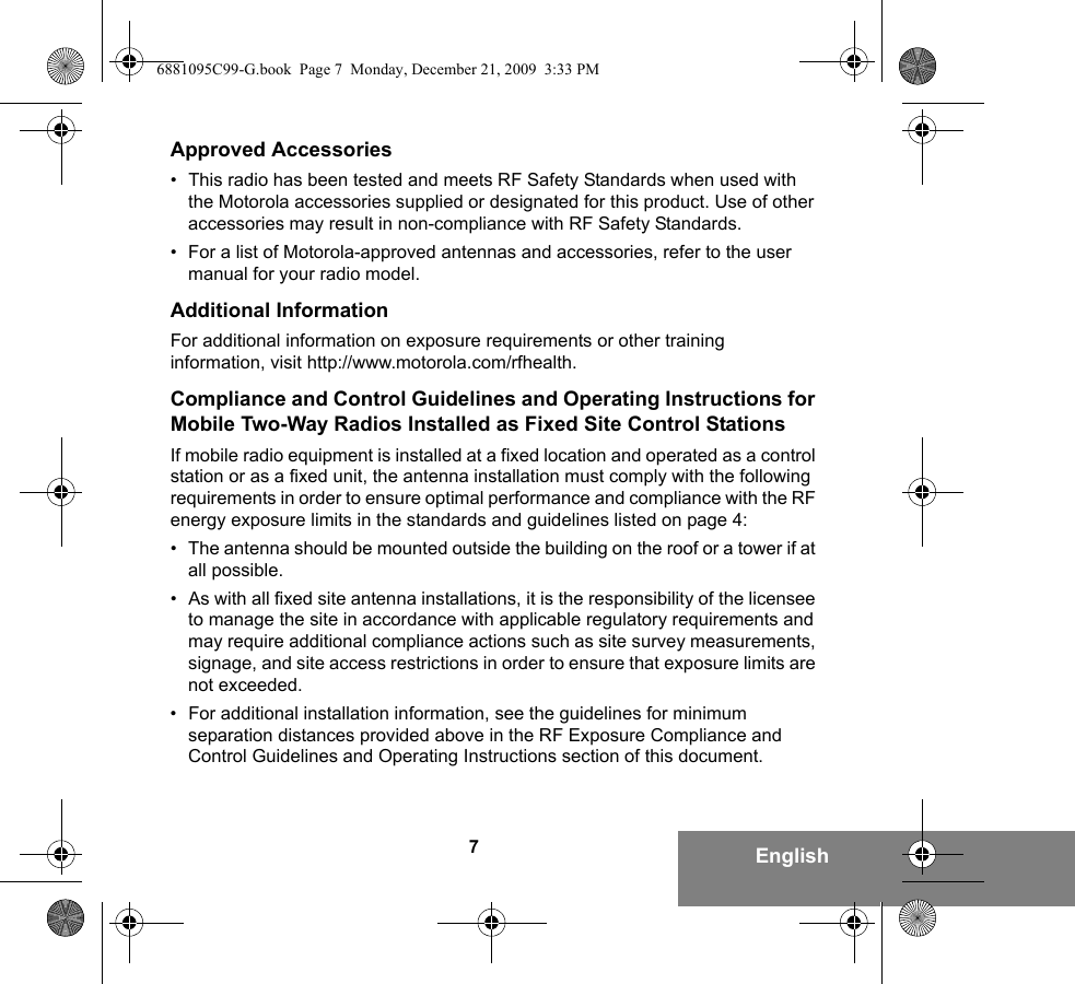 7EnglishApproved Accessories• This radio has been tested and meets RF Safety Standards when used with the Motorola accessories supplied or designated for this product. Use of other accessories may result in non-compliance with RF Safety Standards.• For a list of Motorola-approved antennas and accessories, refer to the user manual for your radio model.Additional InformationFor additional information on exposure requirements or other training information, visit http://www.motorola.com/rfhealth.Compliance and Control Guidelines and Operating Instructions for Mobile Two-Way Radios Installed as Fixed Site Control StationsIf mobile radio equipment is installed at a fixed location and operated as a control station or as a fixed unit, the antenna installation must comply with the following requirements in order to ensure optimal performance and compliance with the RF energy exposure limits in the standards and guidelines listed on page 4:• The antenna should be mounted outside the building on the roof or a tower if at all possible. • As with all fixed site antenna installations, it is the responsibility of the licensee to manage the site in accordance with applicable regulatory requirements and may require additional compliance actions such as site survey measurements, signage, and site access restrictions in order to ensure that exposure limits are not exceeded.• For additional installation information, see the guidelines for minimum separation distances provided above in the RF Exposure Compliance and Control Guidelines and Operating Instructions section of this document.6881095C99-G.book  Page 7  Monday, December 21, 2009  3:33 PM
