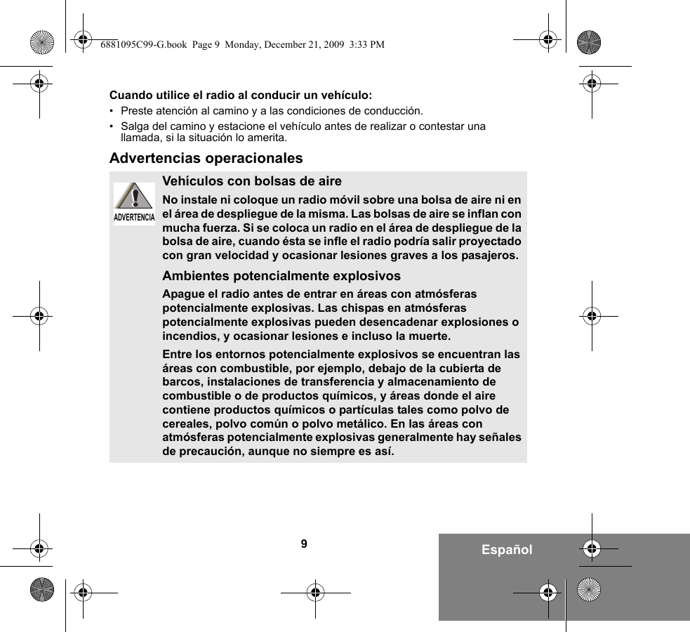 9EspañolCuando utilice el radio al conducir un vehículo:• Preste atención al camino y a las condiciones de conducción.• Salga del camino y estacione el vehículo antes de realizar o contestar una llamada, si la situación lo amerita.Advertencias operacionalesVehículos con bolsas de aireNo instale ni coloque un radio móvil sobre una bolsa de aire ni en el área de despliegue de la misma. Las bolsas de aire se inflan con mucha fuerza. Si se coloca un radio en el área de despliegue de la bolsa de aire, cuando ésta se infle el radio podría salir proyectado con gran velocidad y ocasionar lesiones graves a los pasajeros.Ambientes potencialmente explosivos Apague el radio antes de entrar en áreas con atmósferas potencialmente explosivas. Las chispas en atmósferas potencialmente explosivas pueden desencadenar explosiones o incendios, y ocasionar lesiones e incluso la muerte. Entre los entornos potencialmente explosivos se encuentran las áreas con combustible, por ejemplo, debajo de la cubierta de barcos, instalaciones de transferencia y almacenamiento de combustible o de productos químicos, y áreas donde el aire contiene productos químicos o partículas tales como polvo de cereales, polvo común o polvo metálico. En las áreas con atmósferas potencialmente explosivas generalmente hay señales de precaución, aunque no siempre es así.ADVERTENCIAADVERTENCIA6881095C99-G.book  Page 9  Monday, December 21, 2009  3:33 PM