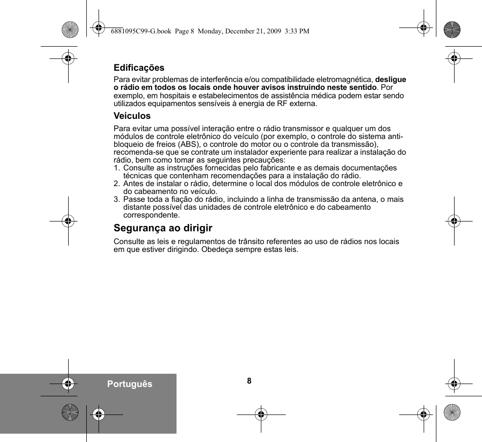 8PortuguêsEdificaçõesPara evitar problemas de interferência e/ou compatibilidade eletromagnética, desligue o rádio em todos os locais onde houver avisos instruindo neste sentido. Por exemplo, em hospitais e estabelecimentos de assistência médica podem estar sendo utilizados equipamentos sensíveis à energia de RF externa.VeículosPara evitar uma possível interação entre o rádio transmissor e qualquer um dos módulos de controle eletrônico do veículo (por exemplo, o controle do sistema anti-bloqueio de freios (ABS), o controle do motor ou o controle da transmissão), recomenda-se que se contrate um instalador experiente para realizar a instalação do rádio, bem como tomar as seguintes precauções: 1. Consulte as instruções fornecidas pelo fabricante e as demais documentações técnicas que contenham recomendações para a instalação do rádio. 2. Antes de instalar o rádio, determine o local dos módulos de controle eletrônico e do cabeamento no veículo.3. Passe toda a fiação do rádio, incluindo a linha de transmissão da antena, o mais distante possível das unidades de controle eletrônico e do cabeamento correspondente.Segurança ao dirigirConsulte as leis e regulamentos de trânsito referentes ao uso de rádios nos locais em que estiver dirigindo. Obedeça sempre estas leis.6881095C99-G.book  Page 8  Monday, December 21, 2009  3:33 PM