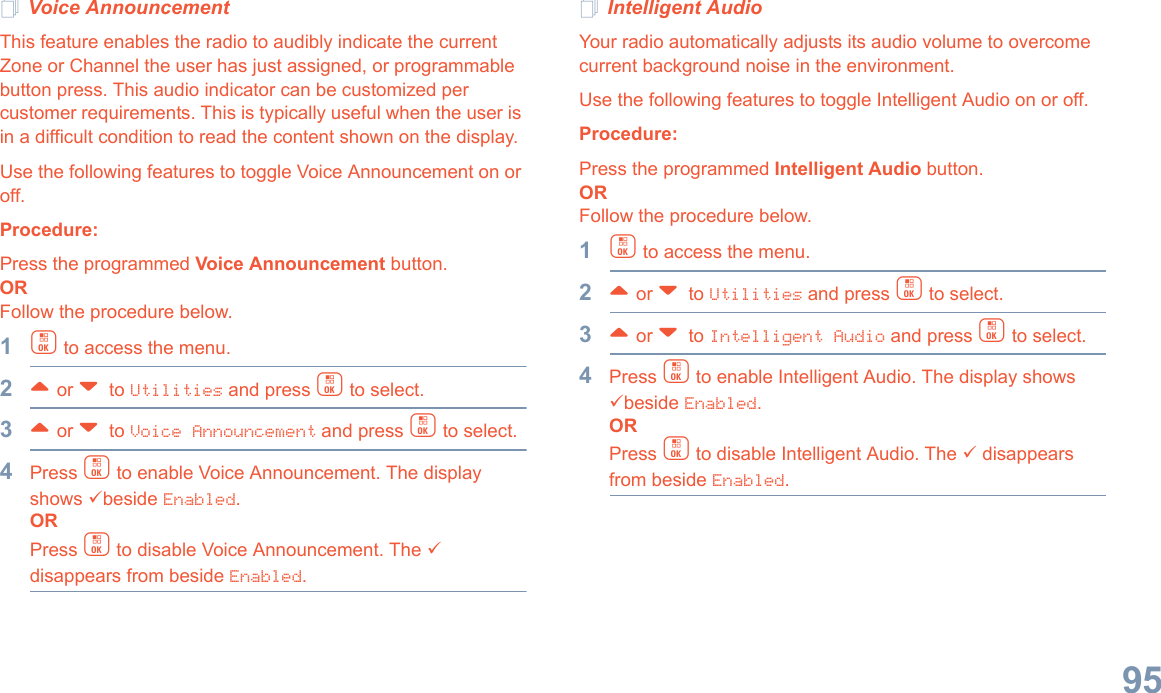 English95Voice AnnouncementThis feature enables the radio to audibly indicate the current Zone or Channel the user has just assigned, or programmable button press. This audio indicator can be customized per customer requirements. This is typically useful when the user is in a difficult condition to read the content shown on the display.Use the following features to toggle Voice Announcement on or off. Procedure: Press the programmed Voice Announcement button. ORFollow the procedure below.1c to access the menu.2^ or v  to Utilities and press c to select.3^ or v  to Voice Announcement and press c to select.4Press c to enable Voice Announcement. The display shows 9beside Enabled.ORPress c to disable Voice Announcement. The 9 disappears from beside Enabled.Intelligent AudioYour radio automatically adjusts its audio volume to overcome current background noise in the environment.Use the following features to toggle Intelligent Audio on or off. Procedure: Press the programmed Intelligent Audio button. ORFollow the procedure below.1c to access the menu.2^ or v  to Utilities and press c to select.3^ or v  to Intelligent Audio and press c to select.4Press c to enable Intelligent Audio. The display shows 9beside Enabled.ORPress c to disable Intelligent Audio. The 9 disappears from beside Enabled.