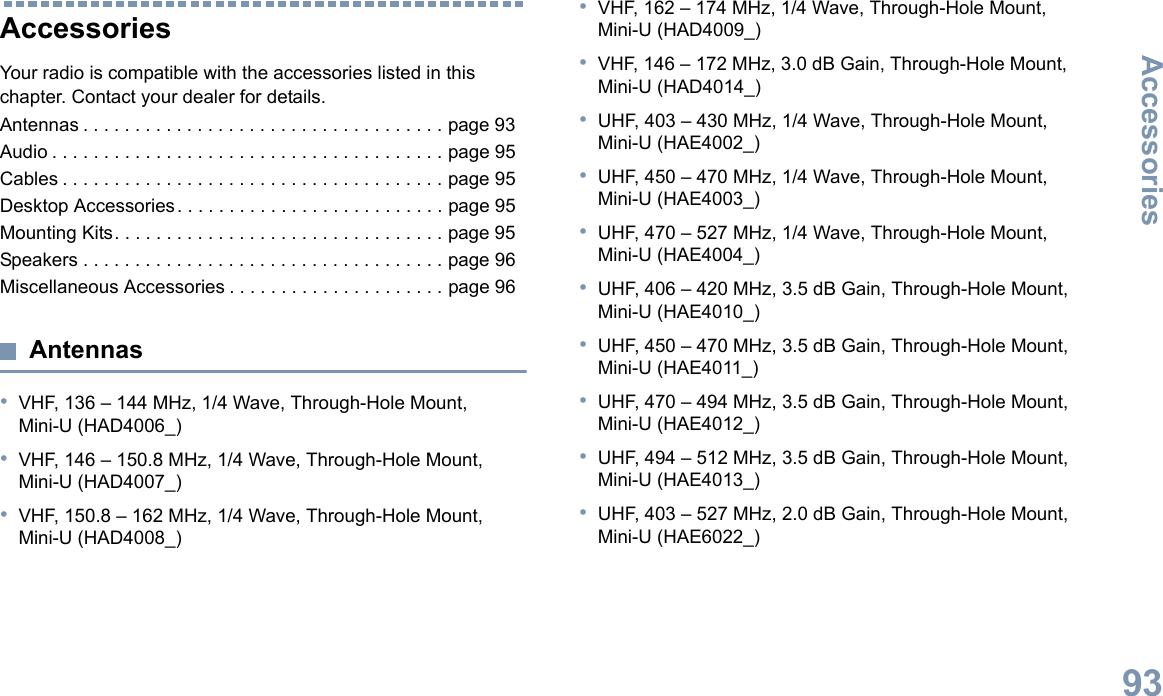 AccessoriesEnglish93Accessories Your radio is compatible with the accessories listed in this chapter. Contact your dealer for details.Antennas . . . . . . . . . . . . . . . . . . . . . . . . . . . . . . . . . . . page 93Audio . . . . . . . . . . . . . . . . . . . . . . . . . . . . . . . . . . . . . . page 95Cables . . . . . . . . . . . . . . . . . . . . . . . . . . . . . . . . . . . . . page 95Desktop Accessories. . . . . . . . . . . . . . . . . . . . . . . . . . page 95Mounting Kits. . . . . . . . . . . . . . . . . . . . . . . . . . . . . . . . page 95Speakers . . . . . . . . . . . . . . . . . . . . . . . . . . . . . . . . . . . page 96Miscellaneous Accessories . . . . . . . . . . . . . . . . . . . . . page 96Antennas•VHF, 136 – 144 MHz, 1/4 Wave, Through-Hole Mount, Mini-U (HAD4006_)•VHF, 146 – 150.8 MHz, 1/4 Wave, Through-Hole Mount, Mini-U (HAD4007_)•VHF, 150.8 – 162 MHz, 1/4 Wave, Through-Hole Mount, Mini-U (HAD4008_)•VHF, 162 – 174 MHz, 1/4 Wave, Through-Hole Mount, Mini-U (HAD4009_)•VHF, 146 – 172 MHz, 3.0 dB Gain, Through-Hole Mount, Mini-U (HAD4014_)•UHF, 403 – 430 MHz, 1/4 Wave, Through-Hole Mount, Mini-U (HAE4002_)•UHF, 450 – 470 MHz, 1/4 Wave, Through-Hole Mount, Mini-U (HAE4003_)•UHF, 470 – 527 MHz, 1/4 Wave, Through-Hole Mount, Mini-U (HAE4004_)•UHF, 406 – 420 MHz, 3.5 dB Gain, Through-Hole Mount, Mini-U (HAE4010_)•UHF, 450 – 470 MHz, 3.5 dB Gain, Through-Hole Mount, Mini-U (HAE4011_)•UHF, 470 – 494 MHz, 3.5 dB Gain, Through-Hole Mount, Mini-U (HAE4012_)•UHF, 494 – 512 MHz, 3.5 dB Gain, Through-Hole Mount, Mini-U (HAE4013_)•UHF, 403 – 527 MHz, 2.0 dB Gain, Through-Hole Mount, Mini-U (HAE6022_)