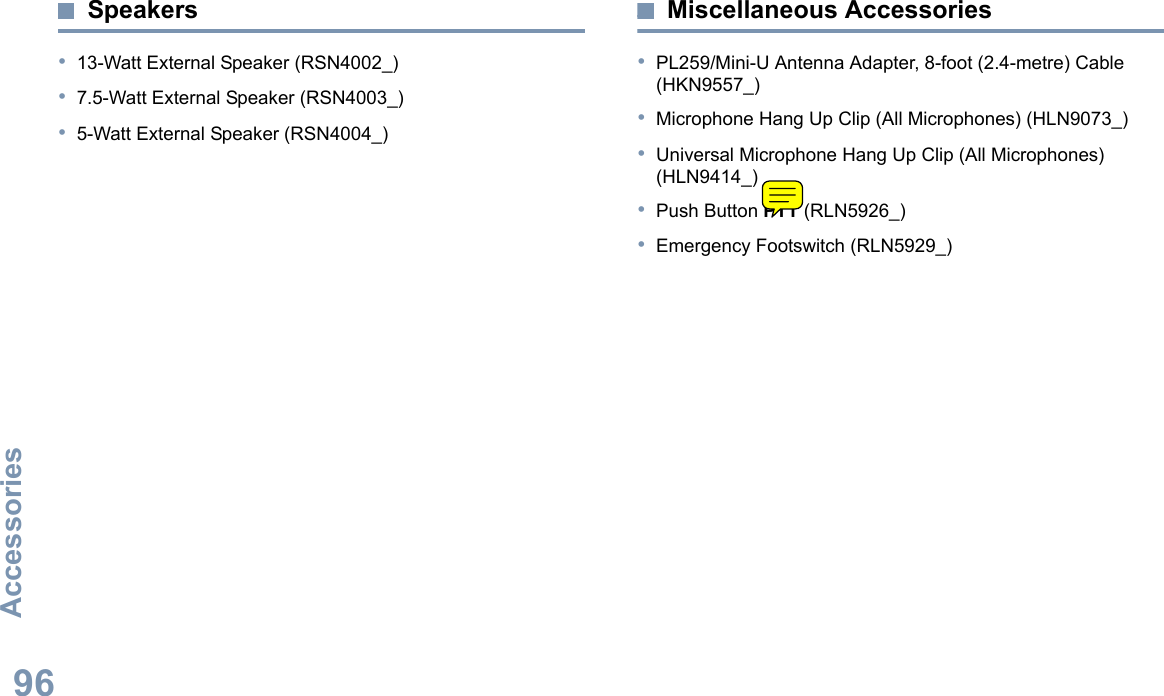 AccessoriesEnglish96Speakers•13-Watt External Speaker (RSN4002_)•7.5-Watt External Speaker (RSN4003_)•5-Watt External Speaker (RSN4004_)Miscellaneous Accessories•PL259/Mini-U Antenna Adapter, 8-foot (2.4-metre) Cable (HKN9557_)•Microphone Hang Up Clip (All Microphones) (HLN9073_)•Universal Microphone Hang Up Clip (All Microphones) (HLN9414_)•Push Button PTT (RLN5926_)•Emergency Footswitch (RLN5929_)