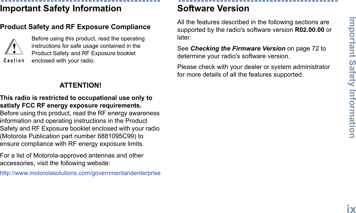 Important Safety InformationEnglishixImportant Safety InformationProduct Safety and RF Exposure ComplianceATTENTION! This radio is restricted to occupational use only to satisfy FCC RF energy exposure requirements. Before using this product, read the RF energy awareness information and operating instructions in the Product Safety and RF Exposure booklet enclosed with your radio (Motorola Publication part number 6881095C99) to ensure compliance with RF energy exposure limits. For a list of Motorola-approved antennas and other accessories, visit the following website: http://www.motorolasolutions.com/governmentandenterpriseSoftware VersionAll the features described in the following sections are supported by the radio&apos;s software version R02.00.00 or later.See Checking the Firmware Version on page 72 to determine your radio&apos;s software version.Please check with your dealer or system administrator for more details of all the features supported.Before using this product, read the operating instructions for safe usage contained in the Product Safety and RF Exposure booklet enclosed with your radio.