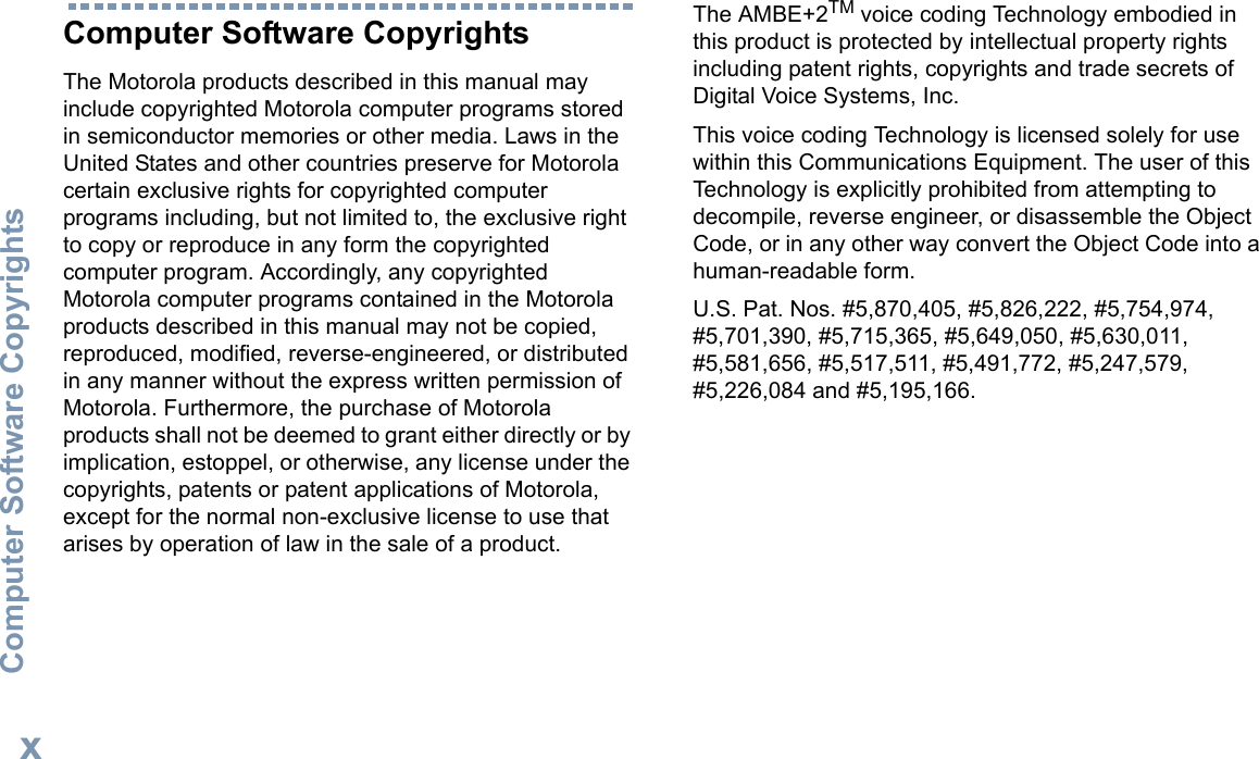 Computer Software CopyrightsEnglishxComputer Software CopyrightsThe Motorola products described in this manual may include copyrighted Motorola computer programs stored in semiconductor memories or other media. Laws in the United States and other countries preserve for Motorola certain exclusive rights for copyrighted computer programs including, but not limited to, the exclusive right to copy or reproduce in any form the copyrighted computer program. Accordingly, any copyrighted Motorola computer programs contained in the Motorola products described in this manual may not be copied, reproduced, modified, reverse-engineered, or distributed in any manner without the express written permission of Motorola. Furthermore, the purchase of Motorola products shall not be deemed to grant either directly or by implication, estoppel, or otherwise, any license under the copyrights, patents or patent applications of Motorola, except for the normal non-exclusive license to use that arises by operation of law in the sale of a product.The AMBE+2TM voice coding Technology embodied in this product is protected by intellectual property rights including patent rights, copyrights and trade secrets of Digital Voice Systems, Inc. This voice coding Technology is licensed solely for use within this Communications Equipment. The user of this Technology is explicitly prohibited from attempting to decompile, reverse engineer, or disassemble the Object Code, or in any other way convert the Object Code into a human-readable form. U.S. Pat. Nos. #5,870,405, #5,826,222, #5,754,974, #5,701,390, #5,715,365, #5,649,050, #5,630,011, #5,581,656, #5,517,511, #5,491,772, #5,247,579, #5,226,084 and #5,195,166.