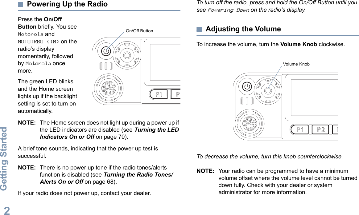 Getting StartedEnglish2Powering Up the RadioPress the On/Off Button briefly. You see Motorola and MOTOTRBO (TM) on the radio’s display momentarily, followed by Motorola once more.The green LED blinks and the Home screen lights up if the backlight setting is set to turn on automatically.NOTE: The Home screen does not light up during a power up if the LED indicators are disabled (see Turning the LED Indicators On or Off on page 70).A brief tone sounds, indicating that the power up test is successful.NOTE: There is no power up tone if the radio tones/alerts function is disabled (see Turning the Radio Tones/Alerts On or Off on page 68).If your radio does not power up, contact your dealer.To turn off the radio, press and hold the On/Off Button until you see Powering Down on the radio’s display.Adjusting the VolumeTo increase the volume, turn the Volume Knob clockwise.To decrease the volume, turn this knob counterclockwise.NOTE: Your radio can be programmed to have a minimum volume offset where the volume level cannot be turned down fully. Check with your dealer or system administrator for more information.P 1 P 2 P 3 P 4O KMENUOn/Off ButtonP 1 P 2 P 3 P 4O KMENUVolume Knob