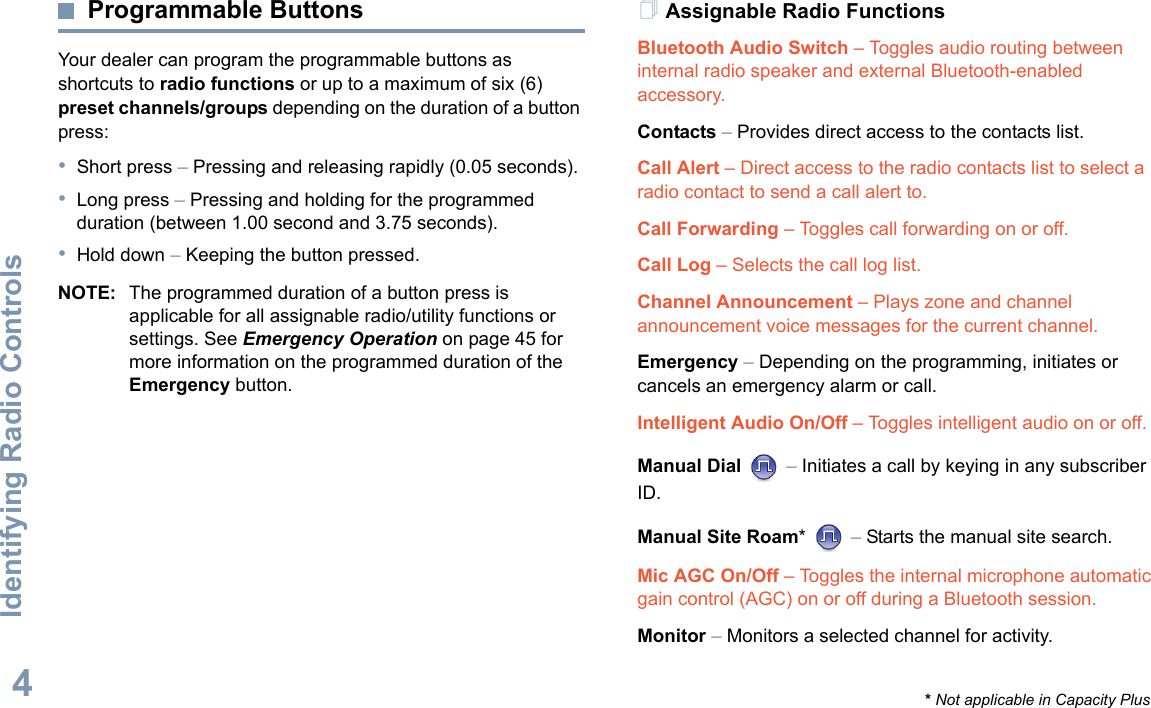 Identifying Radio ControlsEnglish4Programmable ButtonsYour dealer can program the programmable buttons as shortcuts to radio functions or up to a maximum of six (6) preset channels/groups depending on the duration of a button press:•Short press – Pressing and releasing rapidly (0.05 seconds).•Long press – Pressing and holding for the programmed duration (between 1.00 second and 3.75 seconds).•Hold down – Keeping the button pressed.NOTE: The programmed duration of a button press is applicable for all assignable radio/utility functions or settings. See Emergency Operation on page 45 for more information on the programmed duration of the Emergency button.Assignable Radio FunctionsBluetooth Audio Switch – Toggles audio routing between internal radio speaker and external Bluetooth-enabled accessory.Contacts – Provides direct access to the contacts list.Call Alert – Direct access to the radio contacts list to select a radio contact to send a call alert to.Call Forwarding – Toggles call forwarding on or off. Call Log – Selects the call log list.Channel Announcement – Plays zone and channel announcement voice messages for the current channel.Emergency – Depending on the programming, initiates or cancels an emergency alarm or call.Intelligent Audio On/Off – Toggles intelligent audio on or off. Manual Dial   – Initiates a call by keying in any subscriber ID.Manual Site Roam*  – Starts the manual site search.Mic AGC On/Off – Toggles the internal microphone automatic gain control (AGC) on or off during a Bluetooth session. Monitor – Monitors a selected channel for activity.* Not applicable in Capacity Plus