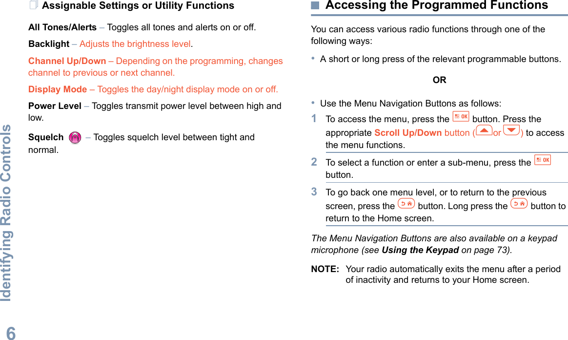 Identifying Radio ControlsEnglish6Assignable Settings or Utility FunctionsAll Tones/Alerts – Toggles all tones and alerts on or off.Backlight – Adjusts the brightness level.Channel Up/Down – Depending on the programming, changes channel to previous or next channel. Display Mode – Toggles the day/night display mode on or off.Power Level – Toggles transmit power level between high and low.Squelch  – Toggles squelch level between tight and normal.Accessing the Programmed FunctionsYou can access various radio functions through one of the following ways:•A short or long press of the relevant programmable buttons.OR•Use the Menu Navigation Buttons as follows:1To access the menu, press the g button. Press the appropriate Scroll Up/Down button (for h) to access the menu functions.2To select a function or enter a sub-menu, press the g button.3To go back one menu level, or to return to the previous screen, press the e button. Long press the e button to return to the Home screen.The Menu Navigation Buttons are also available on a keypad microphone (see Using the Keypad on page 73).NOTE: Your radio automatically exits the menu after a period of inactivity and returns to your Home screen.