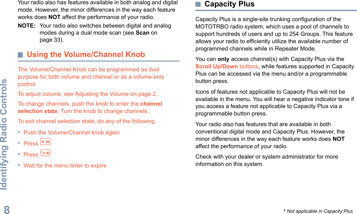 Identifying Radio ControlsEnglish8Your radio also has features available in both analog and digital mode. However, the minor differences in the way each feature works does NOT affect the performance of your radio.NOTE: Your radio also switches between digital and analog modes during a dual mode scan (see Scan on page 33). Using the Volume/Channel KnobThe Volume/Channel Knob can be programmed as dual purpose for both volume and channel or as a volume-only control. To adjust volume, see Adjusting the Volume on page 2.To change channels, push the knob to enter the channel selection state. Turn the knob to change channels. To exit channel selection state, do any of the following.•Push the Volume/Channel knob again•Press g •Press e•Wait for the menu timer to expire Capacity PlusCapacity Plus is a single-site trunking configuration of the MOTOTRBO radio system, which uses a pool of channels to support hundreds of users and up to 254 Groups. This feature allows your radio to efficiently utilize the available number of programmed channels while in Repeater Mode.You can only access channel(s) with Capacity Plus via the Scroll Up/Down buttons, while features supported in Capacity Plus can be accessed via the menu and/or a programmable button press. Icons of features not applicable to Capacity Plus will not be available in the menu. You will hear a negative indicator tone if you access a feature not applicable to Capacity Plus via a programmable button press.Your radio also has features that are available in both conventional digital mode and Capacity Plus. However, the minor differences in the way each feature works does NOT affect the performance of your radio.Check with your dealer or system administrator for more information on this system.* Not applicable in Capacity Plus