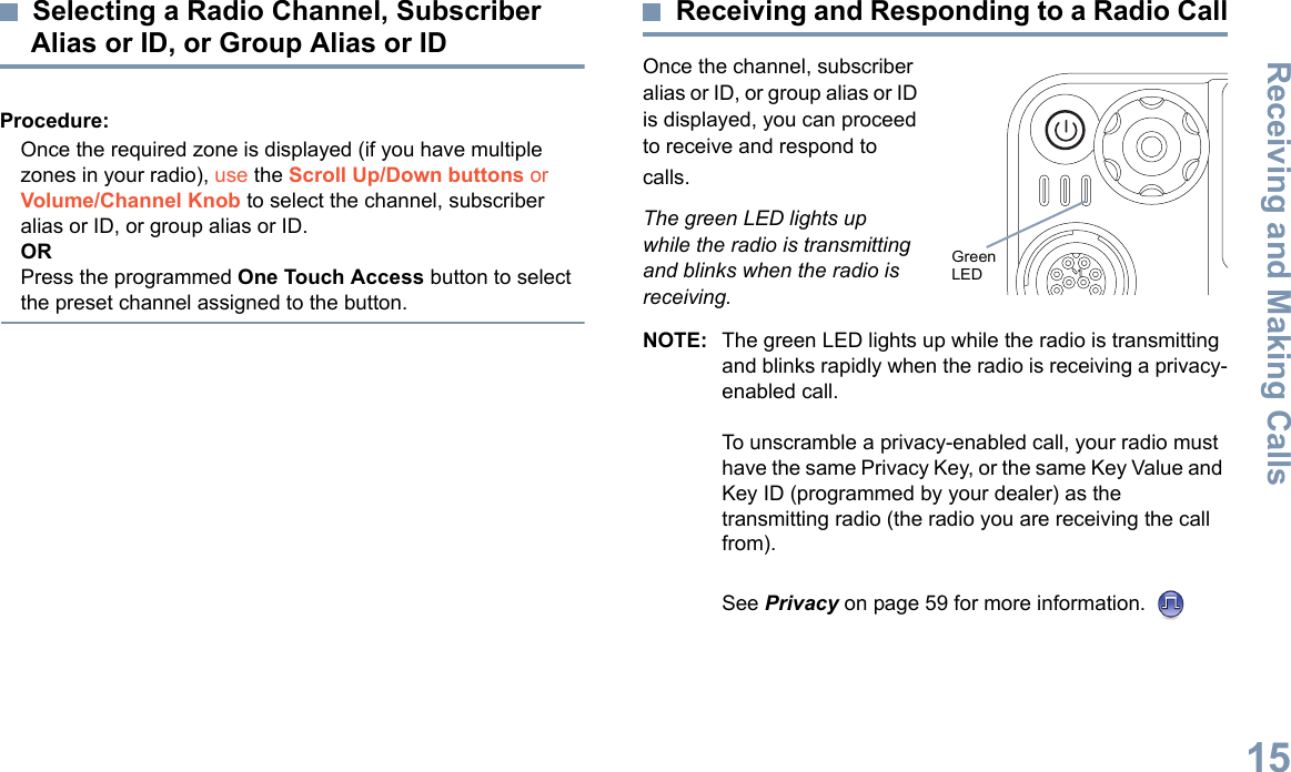 Receiving and Making CallsEnglish15Selecting a Radio Channel, Subscriber Alias or ID, or Group Alias or IDProcedure: Once the required zone is displayed (if you have multiple zones in your radio), use the Scroll Up/Down buttons or Volume/Channel Knob to select the channel, subscriber alias or ID, or group alias or ID.ORPress the programmed One Touch Access button to select the preset channel assigned to the button.Receiving and Responding to a Radio CallOnce the channel, subscriber alias or ID, or group alias or ID is displayed, you can proceed to receive and respond to calls.The green LED lights up while the radio is transmitting and blinks when the radio is receiving.NOTE: The green LED lights up while the radio is transmitting and blinks rapidly when the radio is receiving a privacy-enabled call.To unscramble a privacy-enabled call, your radio must have the same Privacy Key, or the same Key Value and Key ID (programmed by your dealer) as the transmitting radio (the radio you are receiving the call from).See Privacy on page 59 for more information. P 1 P 2 P 3 P 4O KMENUGreen LED 