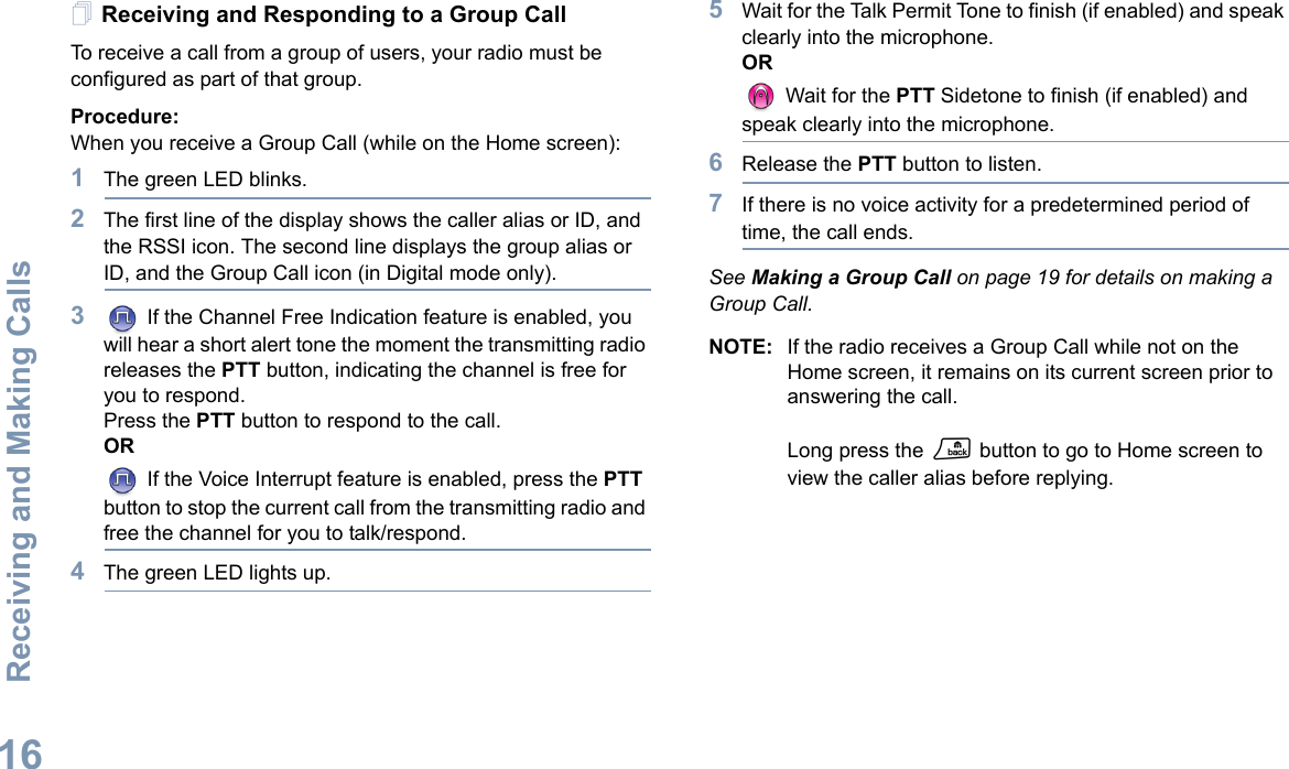 Receiving and Making CallsEnglish16Receiving and Responding to a Group CallTo receive a call from a group of users, your radio must be configured as part of that group.Procedure:When you receive a Group Call (while on the Home screen):1The green LED blinks. 2The first line of the display shows the caller alias or ID, and the RSSI icon. The second line displays the group alias or ID, and the Group Call icon (in Digital mode only).3 If the Channel Free Indication feature is enabled, you will hear a short alert tone the moment the transmitting radio releases the PTT button, indicating the channel is free for you to respond.Press the PTT button to respond to the call.OR If the Voice Interrupt feature is enabled, press the PTT button to stop the current call from the transmitting radio and free the channel for you to talk/respond.4The green LED lights up. 5Wait for the Talk Permit Tone to finish (if enabled) and speak clearly into the microphone.OR Wait for the PTT Sidetone to finish (if enabled) and speak clearly into the microphone.6Release the PTT button to listen.7If there is no voice activity for a predetermined period of time, the call ends.See Making a Group Call on page 19 for details on making a Group Call.NOTE: If the radio receives a Group Call while not on the Home screen, it remains on its current screen prior to answering the call. Long press the R button to go to Home screen to view the caller alias before replying.