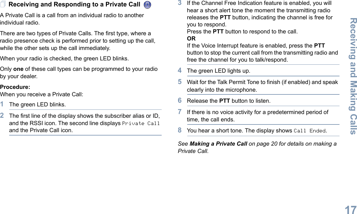 Receiving and Making CallsEnglish17Receiving and Responding to a Private Call A Private Call is a call from an individual radio to another individual radio.There are two types of Private Calls. The first type, where a radio presence check is performed prior to setting up the call, while the other sets up the call immediately. When your radio is checked, the green LED blinks. Only one of these call types can be programmed to your radio by your dealer.Procedure:When you receive a Private Call:1The green LED blinks.2The first line of the display shows the subscriber alias or ID, and the RSSI icon. The second line displays Private Call and the Private Call icon.3If the Channel Free Indication feature is enabled, you will hear a short alert tone the moment the transmitting radio releases the PTT button, indicating the channel is free for you to respond.Press the PTT button to respond to the call.ORIf the Voice Interrupt feature is enabled, press the PTT button to stop the current call from the transmitting radio and free the channel for you to talk/respond.4The green LED lights up.5Wait for the Talk Permit Tone to finish (if enabled) and speak clearly into the microphone.6Release the PTT button to listen.7If there is no voice activity for a predetermined period of time, the call ends.8You hear a short tone. The display shows Call Ended.See Making a Private Call on page 20 for details on making a Private Call.