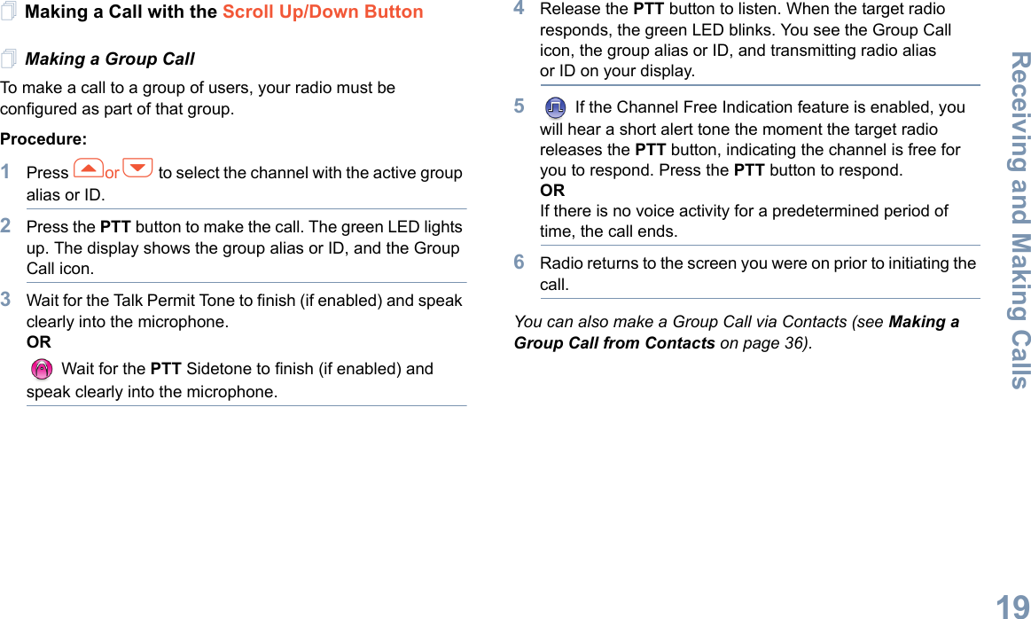 Receiving and Making CallsEnglish19Making a Call with the Scroll Up/Down ButtonMaking a Group CallTo make a call to a group of users, your radio must be configured as part of that group.Procedure: 1Press for h to select the channel with the active group alias or ID.2Press the PTT button to make the call. The green LED lights up. The display shows the group alias or ID, and the Group Call icon.3Wait for the Talk Permit Tone to finish (if enabled) and speak clearly into the microphone.OR Wait for the PTT Sidetone to finish (if enabled) and speak clearly into the microphone.4Release the PTT button to listen. When the target radio responds, the green LED blinks. You see the Group Call icon, the group alias or ID, and transmitting radio alias or ID on your display.5 If the Channel Free Indication feature is enabled, you will hear a short alert tone the moment the target radio releases the PTT button, indicating the channel is free for you to respond. Press the PTT button to respond.ORIf there is no voice activity for a predetermined period of time, the call ends.6Radio returns to the screen you were on prior to initiating the call.You can also make a Group Call via Contacts (see Making a Group Call from Contacts on page 36).