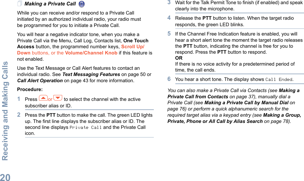 Receiving and Making CallsEnglish20Making a Private Call While you can receive and/or respond to a Private Call    initiated by an authorized individual radio, your radio must be programmed for you to initiate a Private Call.You will hear a negative indicator tone, when you make a Private Call via the Menu, Call Log, Contacts list, One Touch Access button, the programmed number keys, Scroll Up/Down buttons, or the Volume/Channel Knob if this feature is not enabled.Use the Text Message or Call Alert features to contact an individual radio. See Text Messaging Features on page 50 or Call Alert Operation on page 43 for more information.Procedure:1Press for h to select the channel with the active subscriber alias or ID.2Press the PTT button to make the call. The green LED lights up. The first line displays the subscriber alias or ID. The second line displays Private Call and the Private Call icon.3Wait for the Talk Permit Tone to finish (if enabled) and speak clearly into the microphone. 4Release the PTT button to listen. When the target radio responds, the green LED blinks.5If the Channel Free Indication feature is enabled, you will hear a short alert tone the moment the target radio releases the PTT button, indicating the channel is free for you to respond. Press the PTT button to respond.ORIf there is no voice activity for a predetermined period of time, the call ends.6You hear a short tone. The display shows Call Ended.You can also make a Private Call via Contacts (see Making a Private Call from Contacts on page 37), manually dial a Private Call (see Making a Private Call by Manual Dial on page 76) or perform a quick alphanumeric search for the required target alias via a keypad entry (see Making a Group, Private, Phone or All Call by Alias Search on page 78).