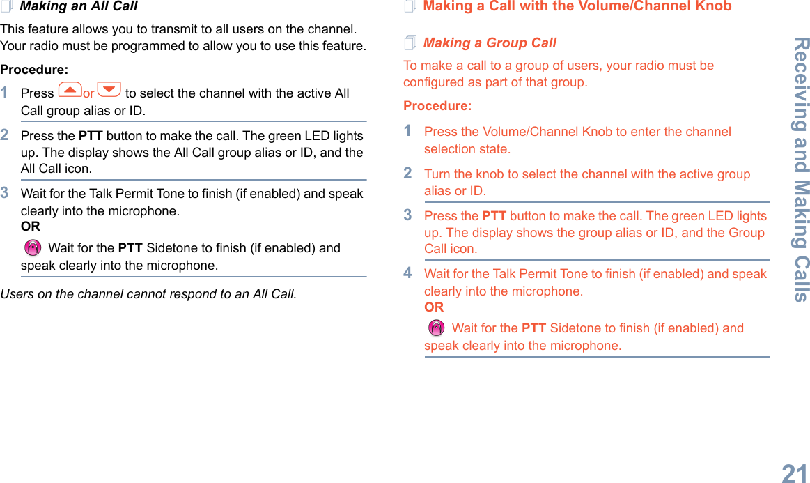 Receiving and Making CallsEnglish21Making an All CallThis feature allows you to transmit to all users on the channel. Your radio must be programmed to allow you to use this feature.Procedure:1Press for h to select the channel with the active All Call group alias or ID.2Press the PTT button to make the call. The green LED lights up. The display shows the All Call group alias or ID, and the All Call icon.3Wait for the Talk Permit Tone to finish (if enabled) and speak clearly into the microphone.OR Wait for the PTT Sidetone to finish (if enabled) and speak clearly into the microphone.Users on the channel cannot respond to an All Call.Making a Call with the Volume/Channel KnobMaking a Group CallTo make a call to a group of users, your radio must be configured as part of that group.Procedure: 1Press the Volume/Channel Knob to enter the channel selection state. 2Turn the knob to select the channel with the active group alias or ID.3Press the PTT button to make the call. The green LED lights up. The display shows the group alias or ID, and the Group Call icon.4Wait for the Talk Permit Tone to finish (if enabled) and speak clearly into the microphone.OR Wait for the PTT Sidetone to finish (if enabled) and speak clearly into the microphone. 